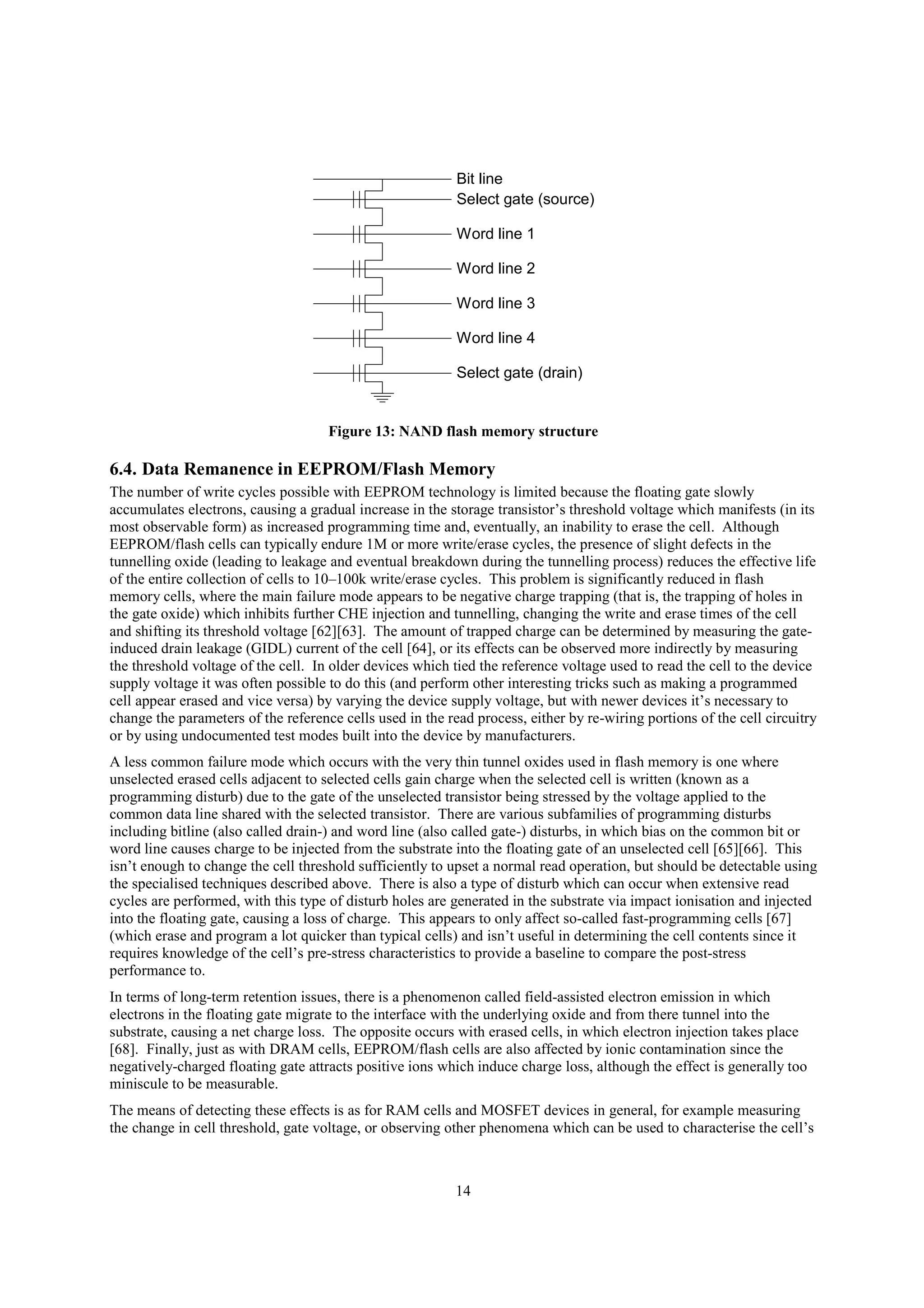 14
Bit line
Select gate (source)
Word line 1
Word line 2
Word line 3
Word line 4
Select gate (drain)
Figure 13: NAND flash memory structure
6.4. Data Remanence in EEPROM/Flash Memory
The number of write cycles possible with EEPROM technology is limited because the floating gate slowly
accumulates electrons, causing a gradual increase in the storage transistor’s threshold voltage which manifests (in its
most observable form) as increased programming time and, eventually, an inability to erase the cell. Although
EEPROM/flash cells can typically endure 1M or more write/erase cycles, the presence of slight defects in the
tunnelling oxide (leading to leakage and eventual breakdown during the tunnelling process) reduces the effective life
of the entire collection of cells to 10–100k write/erase cycles. This problem is significantly reduced in flash
memory cells, where the main failure mode appears to be negative charge trapping (that is, the trapping of holes in
the gate oxide) which inhibits further CHE injection and tunnelling, changing the write and erase times of the cell
and shifting its threshold voltage [62][63]. The amount of trapped charge can be determined by measuring the gate-
induced drain leakage (GIDL) current of the cell [64], or its effects can be observed more indirectly by measuring
the threshold voltage of the cell. In older devices which tied the reference voltage used to read the cell to the device
supply voltage it was often possible to do this (and perform other interesting tricks such as making a programmed
cell appear erased and vice versa) by varying the device supply voltage, but with newer devices it’s necessary to
change the parameters of the reference cells used in the read process, either by re-wiring portions of the cell circuitry
or by using undocumented test modes built into the device by manufacturers.
A less common failure mode which occurs with the very thin tunnel oxides used in flash memory is one where
unselected erased cells adjacent to selected cells gain charge when the selected cell is written (known as a
programming disturb) due to the gate of the unselected transistor being stressed by the voltage applied to the
common data line shared with the selected transistor. There are various subfamilies of programming disturbs
including bitline (also called drain-) and word line (also called gate-) disturbs, in which bias on the common bit or
word line causes charge to be injected from the substrate into the floating gate of an unselected cell [65][66]. This
isn’t enough to change the cell threshold sufficiently to upset a normal read operation, but should be detectable using
the specialised techniques described above. There is also a type of disturb which can occur when extensive read
cycles are performed, with this type of disturb holes are generated in the substrate via impact ionisation and injected
into the floating gate, causing a loss of charge. This appears to only affect so-called fast-programming cells [67]
(which erase and program a lot quicker than typical cells) and isn’t useful in determining the cell contents since it
requires knowledge of the cell’s pre-stress characteristics to provide a baseline to compare the post-stress
performance to.
In terms of long-term retention issues, there is a phenomenon called field-assisted electron emission in which
electrons in the floating gate migrate to the interface with the underlying oxide and from there tunnel into the
substrate, causing a net charge loss. The opposite occurs with erased cells, in which electron injection takes place
[68]. Finally, just as with DRAM cells, EEPROM/flash cells are also affected by ionic contamination since the
negatively-charged floating gate attracts positive ions which induce charge loss, although the effect is generally too
miniscule to be measurable.
The means of detecting these effects is as for RAM cells and MOSFET devices in general, for example measuring
the change in cell threshold, gate voltage, or observing other phenomena which can be used to characterise the cell’s
 
