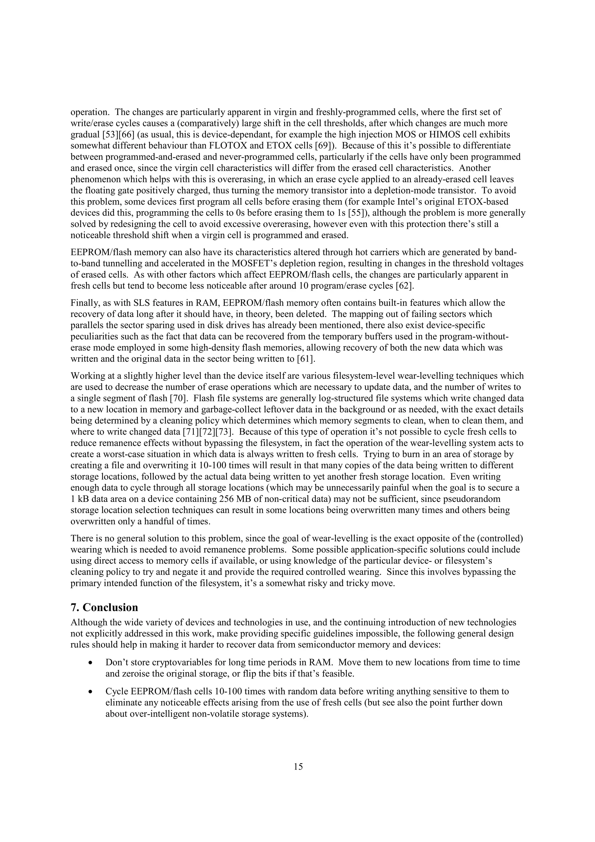 15
operation. The changes are particularly apparent in virgin and freshly-programmed cells, where the first set of
write/erase cycles causes a (comparatively) large shift in the cell thresholds, after which changes are much more
gradual [53][66] (as usual, this is device-dependant, for example the high injection MOS or HIMOS cell exhibits
somewhat different behaviour than FLOTOX and ETOX cells [69]). Because of this it’s possible to differentiate
between programmed-and-erased and never-programmed cells, particularly if the cells have only been programmed
and erased once, since the virgin cell characteristics will differ from the erased cell characteristics. Another
phenomenon which helps with this is overerasing, in which an erase cycle applied to an already-erased cell leaves
the floating gate positively charged, thus turning the memory transistor into a depletion-mode transistor. To avoid
this problem, some devices first program all cells before erasing them (for example Intel’s original ETOX-based
devices did this, programming the cells to 0s before erasing them to 1s [55]), although the problem is more generally
solved by redesigning the cell to avoid excessive overerasing, however even with this protection there’s still a
noticeable threshold shift when a virgin cell is programmed and erased.
EEPROM/flash memory can also have its characteristics altered through hot carriers which are generated by band-
to-band tunnelling and accelerated in the MOSFET’s depletion region, resulting in changes in the threshold voltages
of erased cells. As with other factors which affect EEPROM/flash cells, the changes are particularly apparent in
fresh cells but tend to become less noticeable after around 10 program/erase cycles [62].
Finally, as with SLS features in RAM, EEPROM/flash memory often contains built-in features which allow the
recovery of data long after it should have, in theory, been deleted. The mapping out of failing sectors which
parallels the sector sparing used in disk drives has already been mentioned, there also exist device-specific
peculiarities such as the fact that data can be recovered from the temporary buffers used in the program-without-
erase mode employed in some high-density flash memories, allowing recovery of both the new data which was
written and the original data in the sector being written to [61].
Working at a slightly higher level than the device itself are various filesystem-level wear-levelling techniques which
are used to decrease the number of erase operations which are necessary to update data, and the number of writes to
a single segment of flash [70]. Flash file systems are generally log-structured file systems which write changed data
to a new location in memory and garbage-collect leftover data in the background or as needed, with the exact details
being determined by a cleaning policy which determines which memory segments to clean, when to clean them, and
where to write changed data [71][72][73]. Because of this type of operation it’s not possible to cycle fresh cells to
reduce remanence effects without bypassing the filesystem, in fact the operation of the wear-levelling system acts to
create a worst-case situation in which data is always written to fresh cells. Trying to burn in an area of storage by
creating a file and overwriting it 10-100 times will result in that many copies of the data being written to different
storage locations, followed by the actual data being written to yet another fresh storage location. Even writing
enough data to cycle through all storage locations (which may be unnecessarily painful when the goal is to secure a
1 kB data area on a device containing 256 MB of non-critical data) may not be sufficient, since pseudorandom
storage location selection techniques can result in some locations being overwritten many times and others being
overwritten only a handful of times.
There is no general solution to this problem, since the goal of wear-levelling is the exact opposite of the (controlled)
wearing which is needed to avoid remanence problems. Some possible application-specific solutions could include
using direct access to memory cells if available, or using knowledge of the particular device- or filesystem’s
cleaning policy to try and negate it and provide the required controlled wearing. Since this involves bypassing the
primary intended function of the filesystem, it’s a somewhat risky and tricky move.
7. Conclusion
Although the wide variety of devices and technologies in use, and the continuing introduction of new technologies
not explicitly addressed in this work, make providing specific guidelines impossible, the following general design
rules should help in making it harder to recover data from semiconductor memory and devices:
 Don’t store cryptovariables for long time periods in RAM. Move them to new locations from time to time
and zeroise the original storage, or flip the bits if that’s feasible.
 Cycle EEPROM/flash cells 10-100 times with random data before writing anything sensitive to them to
eliminate any noticeable effects arising from the use of fresh cells (but see also the point further down
about over-intelligent non-volatile storage systems).
 