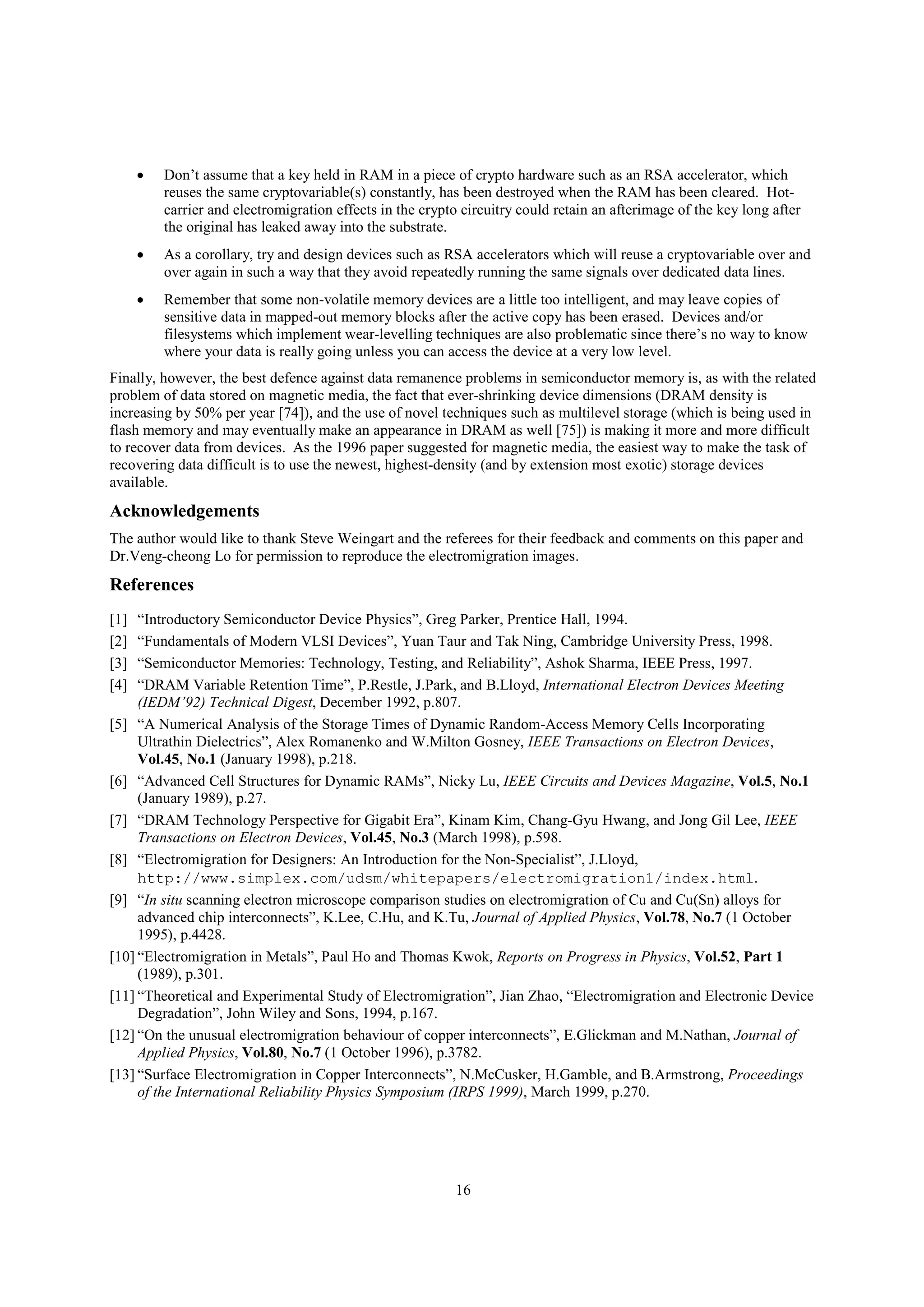 16
 Don’t assume that a key held in RAM in a piece of crypto hardware such as an RSA accelerator, which
reuses the same cryptovariable(s) constantly, has been destroyed when the RAM has been cleared. Hot-
carrier and electromigration effects in the crypto circuitry could retain an afterimage of the key long after
the original has leaked away into the substrate.
 As a corollary, try and design devices such as RSA accelerators which will reuse a cryptovariable over and
over again in such a way that they avoid repeatedly running the same signals over dedicated data lines.
 Remember that some non-volatile memory devices are a little too intelligent, and may leave copies of
sensitive data in mapped-out memory blocks after the active copy has been erased. Devices and/or
filesystems which implement wear-levelling techniques are also problematic since there’s no way to know
where your data is really going unless you can access the device at a very low level.
Finally, however, the best defence against data remanence problems in semiconductor memory is, as with the related
problem of data stored on magnetic media, the fact that ever-shrinking device dimensions (DRAM density is
increasing by 50% per year [74]), and the use of novel techniques such as multilevel storage (which is being used in
flash memory and may eventually make an appearance in DRAM as well [75]) is making it more and more difficult
to recover data from devices. As the 1996 paper suggested for magnetic media, the easiest way to make the task of
recovering data difficult is to use the newest, highest-density (and by extension most exotic) storage devices
available.
Acknowledgements
The author would like to thank Steve Weingart and the referees for their feedback and comments on this paper and
Dr.Veng-cheong Lo for permission to reproduce the electromigration images.
References
[1] “Introductory Semiconductor Device Physics”, Greg Parker, Prentice Hall, 1994.
[2] “Fundamentals of Modern VLSI Devices”, Yuan Taur and Tak Ning, Cambridge University Press, 1998.
[3] “Semiconductor Memories: Technology, Testing, and Reliability”, Ashok Sharma, IEEE Press, 1997.
[4] “DRAM Variable Retention Time”, P.Restle, J.Park, and B.Lloyd, International Electron Devices Meeting
(IEDM’92) Technical Digest, December 1992, p.807.
[5] “A Numerical Analysis of the Storage Times of Dynamic Random-Access Memory Cells Incorporating
Ultrathin Dielectrics”, Alex Romanenko and W.Milton Gosney, IEEE Transactions on Electron Devices,
Vol.45, No.1 (January 1998), p.218.
[6] “Advanced Cell Structures for Dynamic RAMs”, Nicky Lu, IEEE Circuits and Devices Magazine, Vol.5, No.1
(January 1989), p.27.
[7] “DRAM Technology Perspective for Gigabit Era”, Kinam Kim, Chang-Gyu Hwang, and Jong Gil Lee, IEEE
Transactions on Electron Devices, Vol.45, No.3 (March 1998), p.598.
[8] “Electromigration for Designers: An Introduction for the Non-Specialist”, J.Lloyd,
http://www.simplex.com/udsm/whitepapers/electromigration1/index.html.
[9] “In situ scanning electron microscope comparison studies on electromigration of Cu and Cu(Sn) alloys for
advanced chip interconnects”, K.Lee, C.Hu, and K.Tu, Journal of Applied Physics, Vol.78, No.7 (1 October
1995), p.4428.
[10] “Electromigration in Metals”, Paul Ho and Thomas Kwok, Reports on Progress in Physics, Vol.52, Part 1
(1989), p.301.
[11] “Theoretical and Experimental Study of Electromigration”, Jian Zhao, “Electromigration and Electronic Device
Degradation”, John Wiley and Sons, 1994, p.167.
[12] “On the unusual electromigration behaviour of copper interconnects”, E.Glickman and M.Nathan, Journal of
Applied Physics, Vol.80, No.7 (1 October 1996), p.3782.
[13] “Surface Electromigration in Copper Interconnects”, N.McCusker, H.Gamble, and B.Armstrong, Proceedings
of the International Reliability Physics Symposium (IRPS 1999), March 1999, p.270.
 