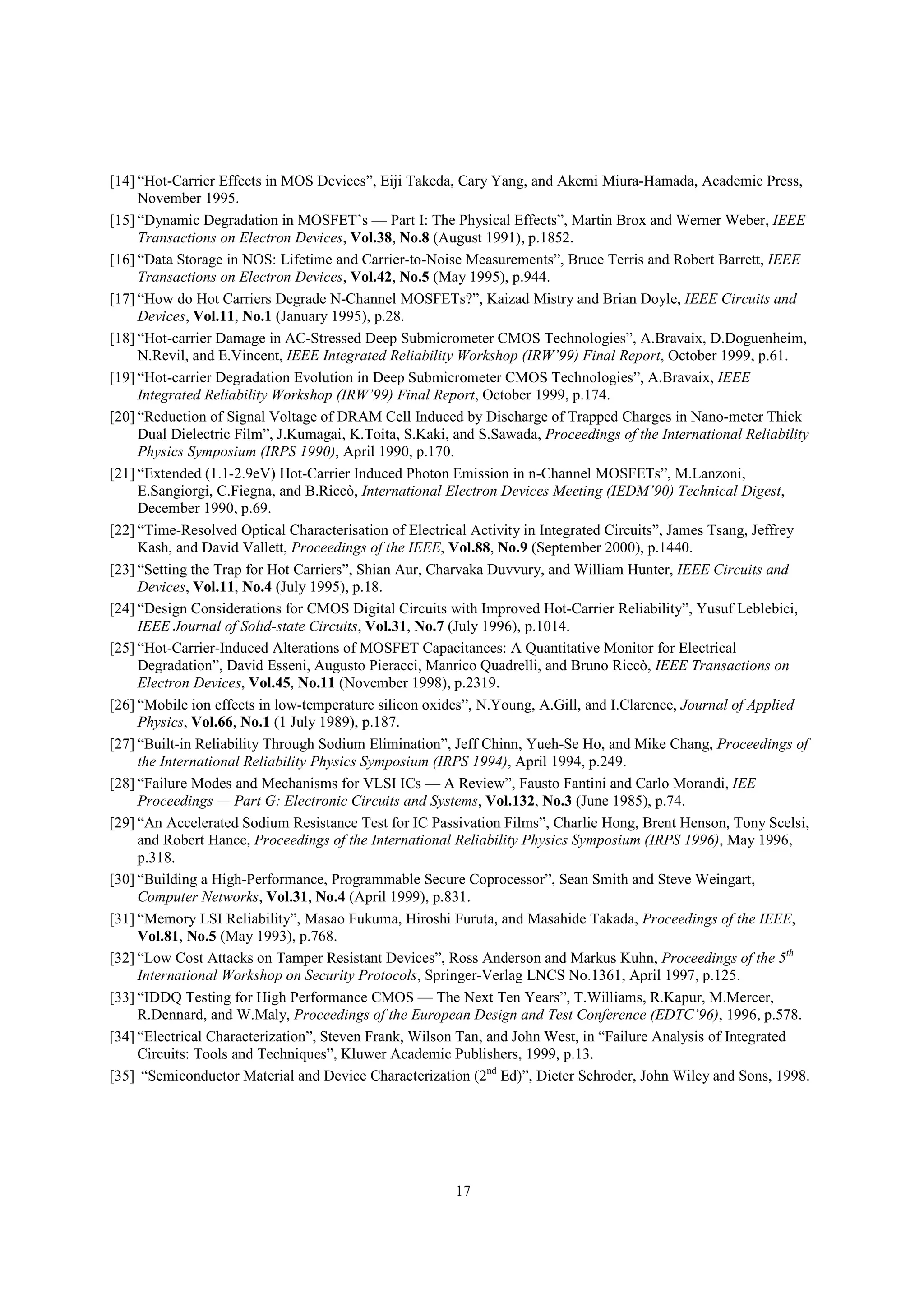 17
[14] “Hot-Carrier Effects in MOS Devices”, Eiji Takeda, Cary Yang, and Akemi Miura-Hamada, Academic Press,
November 1995.
[15] “Dynamic Degradation in MOSFET’s — Part I: The Physical Effects”, Martin Brox and Werner Weber, IEEE
Transactions on Electron Devices, Vol.38, No.8 (August 1991), p.1852.
[16] “Data Storage in NOS: Lifetime and Carrier-to-Noise Measurements”, Bruce Terris and Robert Barrett, IEEE
Transactions on Electron Devices, Vol.42, No.5 (May 1995), p.944.
[17] “How do Hot Carriers Degrade N-Channel MOSFETs?”, Kaizad Mistry and Brian Doyle, IEEE Circuits and
Devices, Vol.11, No.1 (January 1995), p.28.
[18] “Hot-carrier Damage in AC-Stressed Deep Submicrometer CMOS Technologies”, A.Bravaix, D.Doguenheim,
N.Revil, and E.Vincent, IEEE Integrated Reliability Workshop (IRW’99) Final Report, October 1999, p.61.
[19] “Hot-carrier Degradation Evolution in Deep Submicrometer CMOS Technologies”, A.Bravaix, IEEE
Integrated Reliability Workshop (IRW’99) Final Report, October 1999, p.174.
[20] “Reduction of Signal Voltage of DRAM Cell Induced by Discharge of Trapped Charges in Nano-meter Thick
Dual Dielectric Film”, J.Kumagai, K.Toita, S.Kaki, and S.Sawada, Proceedings of the International Reliability
Physics Symposium (IRPS 1990), April 1990, p.170.
[21] “Extended (1.1-2.9eV) Hot-Carrier Induced Photon Emission in n-Channel MOSFETs”, M.Lanzoni,
E.Sangiorgi, C.Fiegna, and B.Riccò, International Electron Devices Meeting (IEDM’90) Technical Digest,
December 1990, p.69.
[22] “Time-Resolved Optical Characterisation of Electrical Activity in Integrated Circuits”, James Tsang, Jeffrey
Kash, and David Vallett, Proceedings of the IEEE, Vol.88, No.9 (September 2000), p.1440.
[23] “Setting the Trap for Hot Carriers”, Shian Aur, Charvaka Duvvury, and William Hunter, IEEE Circuits and
Devices, Vol.11, No.4 (July 1995), p.18.
[24] “Design Considerations for CMOS Digital Circuits with Improved Hot-Carrier Reliability”, Yusuf Leblebici,
IEEE Journal of Solid-state Circuits, Vol.31, No.7 (July 1996), p.1014.
[25] “Hot-Carrier-Induced Alterations of MOSFET Capacitances: A Quantitative Monitor for Electrical
Degradation”, David Esseni, Augusto Pieracci, Manrico Quadrelli, and Bruno Riccò, IEEE Transactions on
Electron Devices, Vol.45, No.11 (November 1998), p.2319.
[26] “Mobile ion effects in low-temperature silicon oxides”, N.Young, A.Gill, and I.Clarence, Journal of Applied
Physics, Vol.66, No.1 (1 July 1989), p.187.
[27] “Built-in Reliability Through Sodium Elimination”, Jeff Chinn, Yueh-Se Ho, and Mike Chang, Proceedings of
the International Reliability Physics Symposium (IRPS 1994), April 1994, p.249.
[28] “Failure Modes and Mechanisms for VLSI ICs — A Review”, Fausto Fantini and Carlo Morandi, IEE
Proceedings — Part G: Electronic Circuits and Systems, Vol.132, No.3 (June 1985), p.74.
[29] “An Accelerated Sodium Resistance Test for IC Passivation Films”, Charlie Hong, Brent Henson, Tony Scelsi,
and Robert Hance, Proceedings of the International Reliability Physics Symposium (IRPS 1996), May 1996,
p.318.
[30] “Building a High-Performance, Programmable Secure Coprocessor”, Sean Smith and Steve Weingart,
Computer Networks, Vol.31, No.4 (April 1999), p.831.
[31] “Memory LSI Reliability”, Masao Fukuma, Hiroshi Furuta, and Masahide Takada, Proceedings of the IEEE,
Vol.81, No.5 (May 1993), p.768.
[32] “Low Cost Attacks on Tamper Resistant Devices”, Ross Anderson and Markus Kuhn, Proceedings of the 5th
International Workshop on Security Protocols, Springer-Verlag LNCS No.1361, April 1997, p.125.
[33] “IDDQ Testing for High Performance CMOS — The Next Ten Years”, T.Williams, R.Kapur, M.Mercer,
R.Dennard, and W.Maly, Proceedings of the European Design and Test Conference (EDTC’96), 1996, p.578.
[34] “Electrical Characterization”, Steven Frank, Wilson Tan, and John West, in “Failure Analysis of Integrated
Circuits: Tools and Techniques”, Kluwer Academic Publishers, 1999, p.13.
[35] “Semiconductor Material and Device Characterization (2nd
Ed)”, Dieter Schroder, John Wiley and Sons, 1998.
 