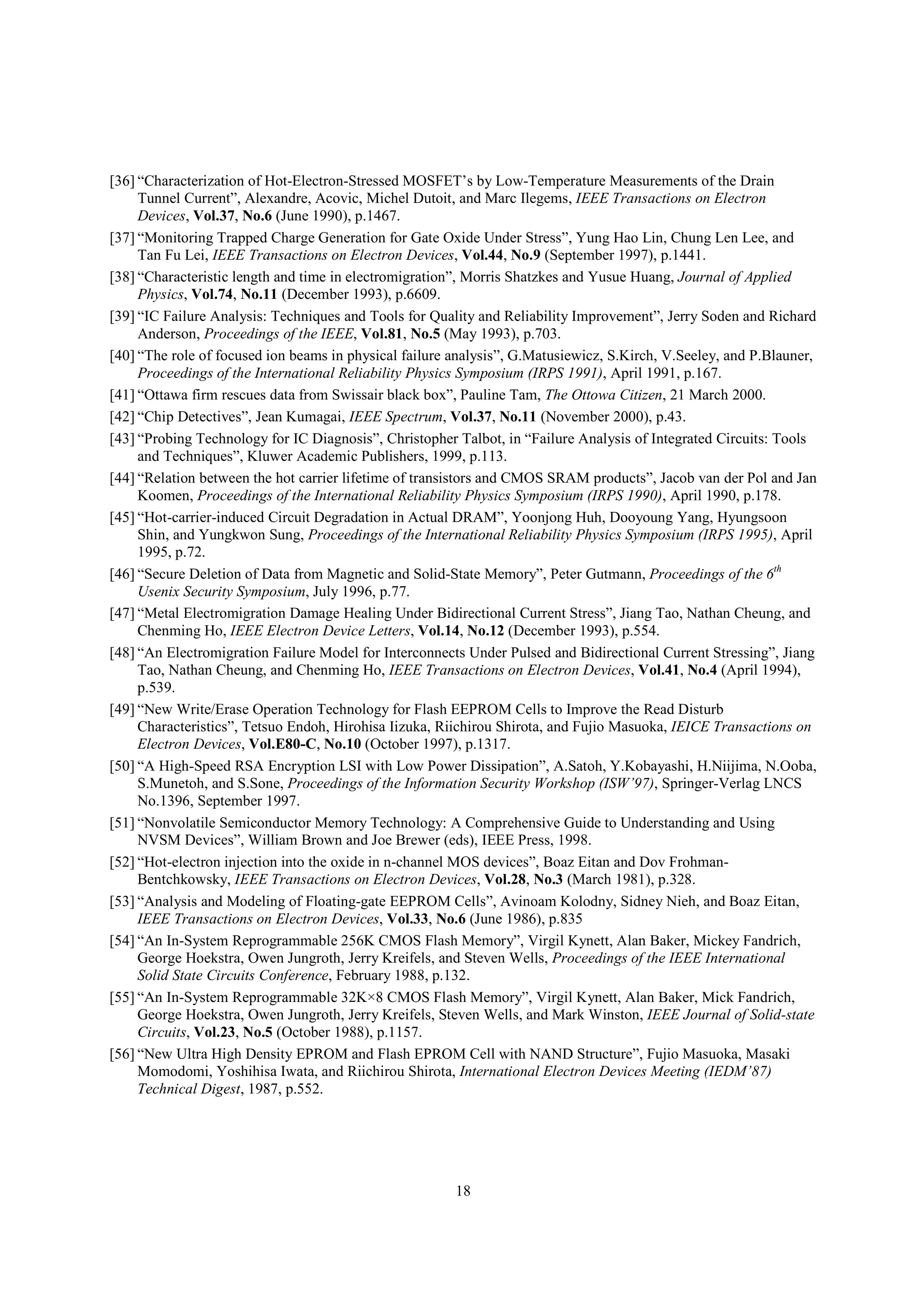 18
[36] “Characterization of Hot-Electron-Stressed MOSFET’s by Low-Temperature Measurements of the Drain
Tunnel Current”, Alexandre, Acovic, Michel Dutoit, and Marc Ilegems, IEEE Transactions on Electron
Devices, Vol.37, No.6 (June 1990), p.1467.
[37] “Monitoring Trapped Charge Generation for Gate Oxide Under Stress”, Yung Hao Lin, Chung Len Lee, and
Tan Fu Lei, IEEE Transactions on Electron Devices, Vol.44, No.9 (September 1997), p.1441.
[38] “Characteristic length and time in electromigration”, Morris Shatzkes and Yusue Huang, Journal of Applied
Physics, Vol.74, No.11 (December 1993), p.6609.
[39] “IC Failure Analysis: Techniques and Tools for Quality and Reliability Improvement”, Jerry Soden and Richard
Anderson, Proceedings of the IEEE, Vol.81, No.5 (May 1993), p.703.
[40] “The role of focused ion beams in physical failure analysis”, G.Matusiewicz, S.Kirch, V.Seeley, and P.Blauner,
Proceedings of the International Reliability Physics Symposium (IRPS 1991), April 1991, p.167.
[41] “Ottawa firm rescues data from Swissair black box”, Pauline Tam, The Ottowa Citizen, 21 March 2000.
[42] “Chip Detectives”, Jean Kumagai, IEEE Spectrum, Vol.37, No.11 (November 2000), p.43.
[43] “Probing Technology for IC Diagnosis”, Christopher Talbot, in “Failure Analysis of Integrated Circuits: Tools
and Techniques”, Kluwer Academic Publishers, 1999, p.113.
[44] “Relation between the hot carrier lifetime of transistors and CMOS SRAM products”, Jacob van der Pol and Jan
Koomen, Proceedings of the International Reliability Physics Symposium (IRPS 1990), April 1990, p.178.
[45] “Hot-carrier-induced Circuit Degradation in Actual DRAM”, Yoonjong Huh, Dooyoung Yang, Hyungsoon
Shin, and Yungkwon Sung, Proceedings of the International Reliability Physics Symposium (IRPS 1995), April
1995, p.72.
[46] “Secure Deletion of Data from Magnetic and Solid-State Memory”, Peter Gutmann, Proceedings of the 6th
Usenix Security Symposium, July 1996, p.77.
[47] “Metal Electromigration Damage Healing Under Bidirectional Current Stress”, Jiang Tao, Nathan Cheung, and
Chenming Ho, IEEE Electron Device Letters, Vol.14, No.12 (December 1993), p.554.
[48] “An Electromigration Failure Model for Interconnects Under Pulsed and Bidirectional Current Stressing”, Jiang
Tao, Nathan Cheung, and Chenming Ho, IEEE Transactions on Electron Devices, Vol.41, No.4 (April 1994),
p.539.
[49] “New Write/Erase Operation Technology for Flash EEPROM Cells to Improve the Read Disturb
Characteristics”, Tetsuo Endoh, Hirohisa Iizuka, Riichirou Shirota, and Fujio Masuoka, IEICE Transactions on
Electron Devices, Vol.E80-C, No.10 (October 1997), p.1317.
[50] “A High-Speed RSA Encryption LSI with Low Power Dissipation”, A.Satoh, Y.Kobayashi, H.Niijima, N.Ooba,
S.Munetoh, and S.Sone, Proceedings of the Information Security Workshop (ISW’97), Springer-Verlag LNCS
No.1396, September 1997.
[51] “Nonvolatile Semiconductor Memory Technology: A Comprehensive Guide to Understanding and Using
NVSM Devices”, William Brown and Joe Brewer (eds), IEEE Press, 1998.
[52] “Hot-electron injection into the oxide in n-channel MOS devices”, Boaz Eitan and Dov Frohman-
Bentchkowsky, IEEE Transactions on Electron Devices, Vol.28, No.3 (March 1981), p.328.
[53] “Analysis and Modeling of Floating-gate EEPROM Cells”, Avinoam Kolodny, Sidney Nieh, and Boaz Eitan,
IEEE Transactions on Electron Devices, Vol.33, No.6 (June 1986), p.835
[54] “An In-System Reprogrammable 256K CMOS Flash Memory”, Virgil Kynett, Alan Baker, Mickey Fandrich,
George Hoekstra, Owen Jungroth, Jerry Kreifels, and Steven Wells, Proceedings of the IEEE International
Solid State Circuits Conference, February 1988, p.132.
[55] “An In-System Reprogrammable 32K×8 CMOS Flash Memory”, Virgil Kynett, Alan Baker, Mick Fandrich,
George Hoekstra, Owen Jungroth, Jerry Kreifels, Steven Wells, and Mark Winston, IEEE Journal of Solid-state
Circuits, Vol.23, No.5 (October 1988), p.1157.
[56] “New Ultra High Density EPROM and Flash EPROM Cell with NAND Structure”, Fujio Masuoka, Masaki
Momodomi, Yoshihisa Iwata, and Riichirou Shirota, International Electron Devices Meeting (IEDM’87)
Technical Digest, 1987, p.552.
 