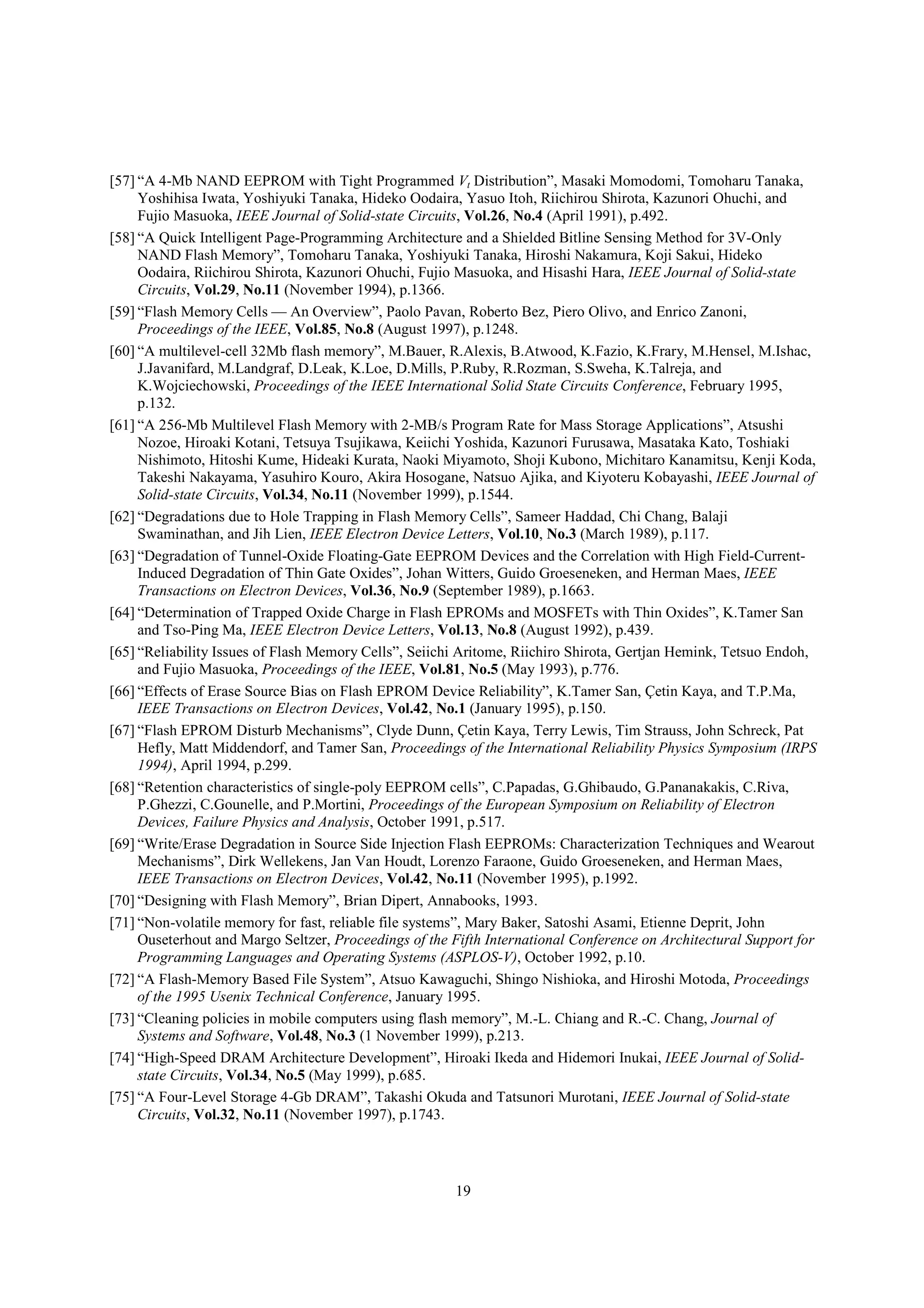 19
[57] “A 4-Mb NAND EEPROM with Tight Programmed Vt Distribution”, Masaki Momodomi, Tomoharu Tanaka,
Yoshihisa Iwata, Yoshiyuki Tanaka, Hideko Oodaira, Yasuo Itoh, Riichirou Shirota, Kazunori Ohuchi, and
Fujio Masuoka, IEEE Journal of Solid-state Circuits, Vol.26, No.4 (April 1991), p.492.
[58] “A Quick Intelligent Page-Programming Architecture and a Shielded Bitline Sensing Method for 3V-Only
NAND Flash Memory”, Tomoharu Tanaka, Yoshiyuki Tanaka, Hiroshi Nakamura, Koji Sakui, Hideko
Oodaira, Riichirou Shirota, Kazunori Ohuchi, Fujio Masuoka, and Hisashi Hara, IEEE Journal of Solid-state
Circuits, Vol.29, No.11 (November 1994), p.1366.
[59] “Flash Memory Cells — An Overview”, Paolo Pavan, Roberto Bez, Piero Olivo, and Enrico Zanoni,
Proceedings of the IEEE, Vol.85, No.8 (August 1997), p.1248.
[60] “A multilevel-cell 32Mb flash memory”, M.Bauer, R.Alexis, B.Atwood, K.Fazio, K.Frary, M.Hensel, M.Ishac,
J.Javanifard, M.Landgraf, D.Leak, K.Loe, D.Mills, P.Ruby, R.Rozman, S.Sweha, K.Talreja, and
K.Wojciechowski, Proceedings of the IEEE International Solid State Circuits Conference, February 1995,
p.132.
[61] “A 256-Mb Multilevel Flash Memory with 2-MB/s Program Rate for Mass Storage Applications”, Atsushi
Nozoe, Hiroaki Kotani, Tetsuya Tsujikawa, Keiichi Yoshida, Kazunori Furusawa, Masataka Kato, Toshiaki
Nishimoto, Hitoshi Kume, Hideaki Kurata, Naoki Miyamoto, Shoji Kubono, Michitaro Kanamitsu, Kenji Koda,
Takeshi Nakayama, Yasuhiro Kouro, Akira Hosogane, Natsuo Ajika, and Kiyoteru Kobayashi, IEEE Journal of
Solid-state Circuits, Vol.34, No.11 (November 1999), p.1544.
[62] “Degradations due to Hole Trapping in Flash Memory Cells”, Sameer Haddad, Chi Chang, Balaji
Swaminathan, and Jih Lien, IEEE Electron Device Letters, Vol.10, No.3 (March 1989), p.117.
[63] “Degradation of Tunnel-Oxide Floating-Gate EEPROM Devices and the Correlation with High Field-Current-
Induced Degradation of Thin Gate Oxides”, Johan Witters, Guido Groeseneken, and Herman Maes, IEEE
Transactions on Electron Devices, Vol.36, No.9 (September 1989), p.1663.
[64] “Determination of Trapped Oxide Charge in Flash EPROMs and MOSFETs with Thin Oxides”, K.Tamer San
and Tso-Ping Ma, IEEE Electron Device Letters, Vol.13, No.8 (August 1992), p.439.
[65] “Reliability Issues of Flash Memory Cells”, Seiichi Aritome, Riichiro Shirota, Gertjan Hemink, Tetsuo Endoh,
and Fujio Masuoka, Proceedings of the IEEE, Vol.81, No.5 (May 1993), p.776.
[66] “Effects of Erase Source Bias on Flash EPROM Device Reliability”, K.Tamer San, Çetin Kaya, and T.P.Ma,
IEEE Transactions on Electron Devices, Vol.42, No.1 (January 1995), p.150.
[67] “Flash EPROM Disturb Mechanisms”, Clyde Dunn, Çetin Kaya, Terry Lewis, Tim Strauss, John Schreck, Pat
Hefly, Matt Middendorf, and Tamer San, Proceedings of the International Reliability Physics Symposium (IRPS
1994), April 1994, p.299.
[68] “Retention characteristics of single-poly EEPROM cells”, C.Papadas, G.Ghibaudo, G.Pananakakis, C.Riva,
P.Ghezzi, C.Gounelle, and P.Mortini, Proceedings of the European Symposium on Reliability of Electron
Devices, Failure Physics and Analysis, October 1991, p.517.
[69] “Write/Erase Degradation in Source Side Injection Flash EEPROMs: Characterization Techniques and Wearout
Mechanisms”, Dirk Wellekens, Jan Van Houdt, Lorenzo Faraone, Guido Groeseneken, and Herman Maes,
IEEE Transactions on Electron Devices, Vol.42, No.11 (November 1995), p.1992.
[70] “Designing with Flash Memory”, Brian Dipert, Annabooks, 1993.
[71] “Non-volatile memory for fast, reliable file systems”, Mary Baker, Satoshi Asami, Etienne Deprit, John
Ouseterhout and Margo Seltzer, Proceedings of the Fifth International Conference on Architectural Support for
Programming Languages and Operating Systems (ASPLOS-V), October 1992, p.10.
[72] “A Flash-Memory Based File System”, Atsuo Kawaguchi, Shingo Nishioka, and Hiroshi Motoda, Proceedings
of the 1995 Usenix Technical Conference, January 1995.
[73] “Cleaning policies in mobile computers using flash memory”, M.-L. Chiang and R.-C. Chang, Journal of
Systems and Software, Vol.48, No.3 (1 November 1999), p.213.
[74] “High-Speed DRAM Architecture Development”, Hiroaki Ikeda and Hidemori Inukai, IEEE Journal of Solid-
state Circuits, Vol.34, No.5 (May 1999), p.685.
[75] “A Four-Level Storage 4-Gb DRAM”, Takashi Okuda and Tatsunori Murotani, IEEE Journal of Solid-state
Circuits, Vol.32, No.11 (November 1997), p.1743.
 