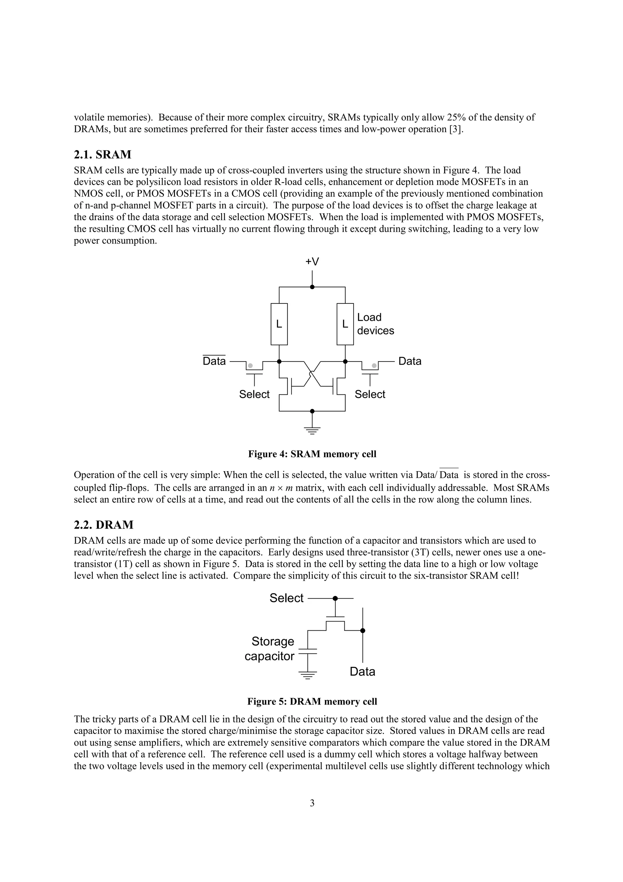 3
volatile memories). Because of their more complex circuitry, SRAMs typically only allow 25% of the density of
DRAMs, but are sometimes preferred for their faster access times and low-power operation [3].
2.1. SRAM
SRAM cells are typically made up of cross-coupled inverters using the structure shown in Figure 4. The load
devices can be polysilicon load resistors in older R-load cells, enhancement or depletion mode MOSFETs in an
NMOS cell, or PMOS MOSFETs in a CMOS cell (providing an example of the previously mentioned combination
of n-and p-channel MOSFET parts in a circuit). The purpose of the load devices is to offset the charge leakage at
the drains of the data storage and cell selection MOSFETs. When the load is implemented with PMOS MOSFETs,
the resulting CMOS cell has virtually no current flowing through it except during switching, leading to a very low
power consumption.
L L
Load
devices
+V
SelectSelect
DataData
Figure 4: SRAM memory cell
Operation of the cell is very simple: When the cell is selected, the value written via Data/ Data is stored in the cross-
coupled flip-flops. The cells are arranged in an n  m matrix, with each cell individually addressable. Most SRAMs
select an entire row of cells at a time, and read out the contents of all the cells in the row along the column lines.
2.2. DRAM
DRAM cells are made up of some device performing the function of a capacitor and transistors which are used to
read/write/refresh the charge in the capacitors. Early designs used three-transistor (3T) cells, newer ones use a one-
transistor (1T) cell as shown in Figure 5. Data is stored in the cell by setting the data line to a high or low voltage
level when the select line is activated. Compare the simplicity of this circuit to the six-transistor SRAM cell!
Data
Select
Storage
capacitor
Figure 5: DRAM memory cell
The tricky parts of a DRAM cell lie in the design of the circuitry to read out the stored value and the design of the
capacitor to maximise the stored charge/minimise the storage capacitor size. Stored values in DRAM cells are read
out using sense amplifiers, which are extremely sensitive comparators which compare the value stored in the DRAM
cell with that of a reference cell. The reference cell used is a dummy cell which stores a voltage halfway between
the two voltage levels used in the memory cell (experimental multilevel cells use slightly different technology which
 