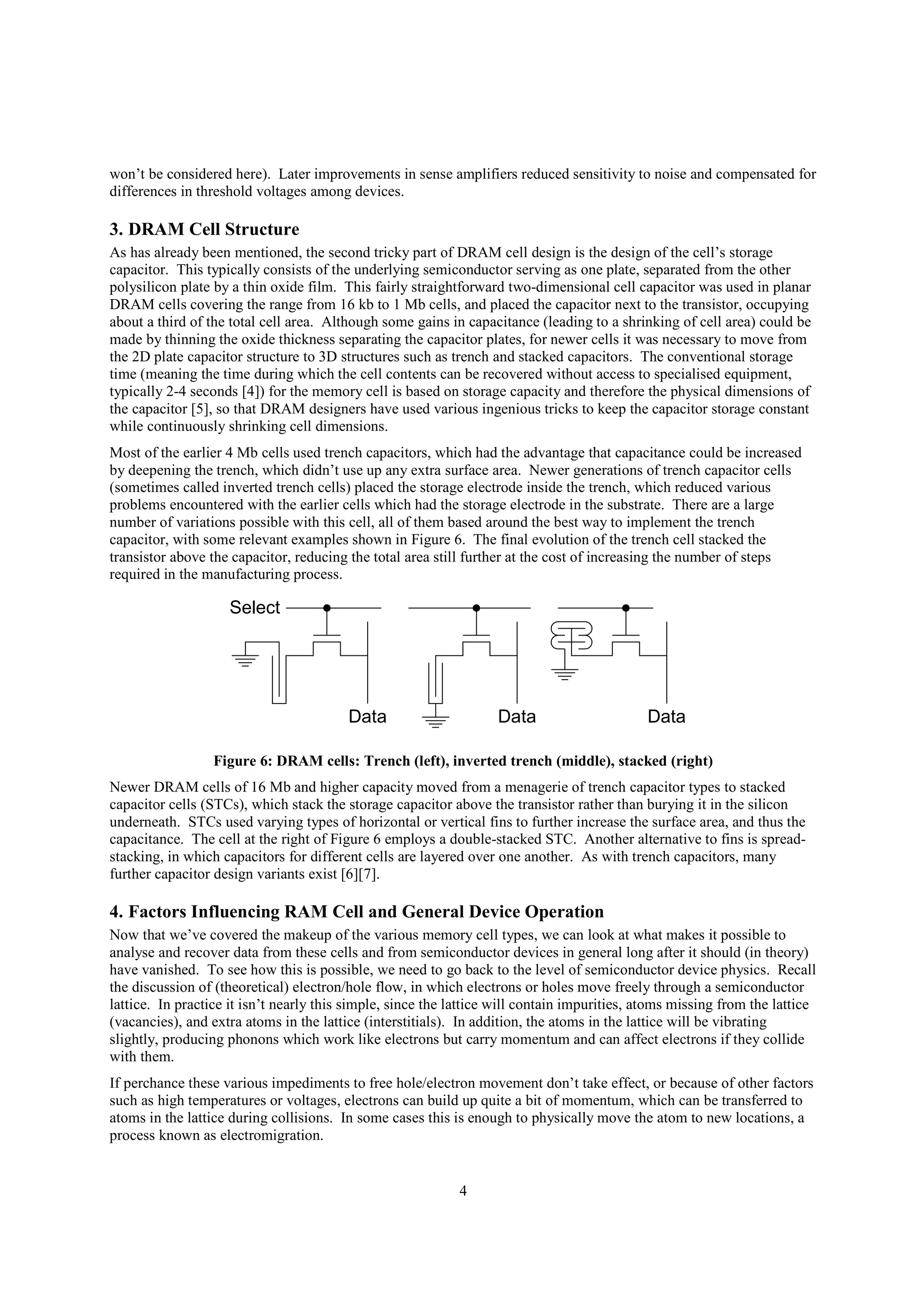 4
won’t be considered here). Later improvements in sense amplifiers reduced sensitivity to noise and compensated for
differences in threshold voltages among devices.
3. DRAM Cell Structure
As has already been mentioned, the second tricky part of DRAM cell design is the design of the cell’s storage
capacitor. This typically consists of the underlying semiconductor serving as one plate, separated from the other
polysilicon plate by a thin oxide film. This fairly straightforward two-dimensional cell capacitor was used in planar
DRAM cells covering the range from 16 kb to 1 Mb cells, and placed the capacitor next to the transistor, occupying
about a third of the total cell area. Although some gains in capacitance (leading to a shrinking of cell area) could be
made by thinning the oxide thickness separating the capacitor plates, for newer cells it was necessary to move from
the 2D plate capacitor structure to 3D structures such as trench and stacked capacitors. The conventional storage
time (meaning the time during which the cell contents can be recovered without access to specialised equipment,
typically 2-4 seconds [4]) for the memory cell is based on storage capacity and therefore the physical dimensions of
the capacitor [5], so that DRAM designers have used various ingenious tricks to keep the capacitor storage constant
while continuously shrinking cell dimensions.
Most of the earlier 4 Mb cells used trench capacitors, which had the advantage that capacitance could be increased
by deepening the trench, which didn’t use up any extra surface area. Newer generations of trench capacitor cells
(sometimes called inverted trench cells) placed the storage electrode inside the trench, which reduced various
problems encountered with the earlier cells which had the storage electrode in the substrate. There are a large
number of variations possible with this cell, all of them based around the best way to implement the trench
capacitor, with some relevant examples shown in Figure 6. The final evolution of the trench cell stacked the
transistor above the capacitor, reducing the total area still further at the cost of increasing the number of steps
required in the manufacturing process.
Data
Select
Data Data
Figure 6: DRAM cells: Trench (left), inverted trench (middle), stacked (right)
Newer DRAM cells of 16 Mb and higher capacity moved from a menagerie of trench capacitor types to stacked
capacitor cells (STCs), which stack the storage capacitor above the transistor rather than burying it in the silicon
underneath. STCs used varying types of horizontal or vertical fins to further increase the surface area, and thus the
capacitance. The cell at the right of Figure 6 employs a double-stacked STC. Another alternative to fins is spread-
stacking, in which capacitors for different cells are layered over one another. As with trench capacitors, many
further capacitor design variants exist [6][7].
4. Factors Influencing RAM Cell and General Device Operation
Now that we’ve covered the makeup of the various memory cell types, we can look at what makes it possible to
analyse and recover data from these cells and from semiconductor devices in general long after it should (in theory)
have vanished. To see how this is possible, we need to go back to the level of semiconductor device physics. Recall
the discussion of (theoretical) electron/hole flow, in which electrons or holes move freely through a semiconductor
lattice. In practice it isn’t nearly this simple, since the lattice will contain impurities, atoms missing from the lattice
(vacancies), and extra atoms in the lattice (interstitials). In addition, the atoms in the lattice will be vibrating
slightly, producing phonons which work like electrons but carry momentum and can affect electrons if they collide
with them.
If perchance these various impediments to free hole/electron movement don’t take effect, or because of other factors
such as high temperatures or voltages, electrons can build up quite a bit of momentum, which can be transferred to
atoms in the lattice during collisions. In some cases this is enough to physically move the atom to new locations, a
process known as electromigration.
 