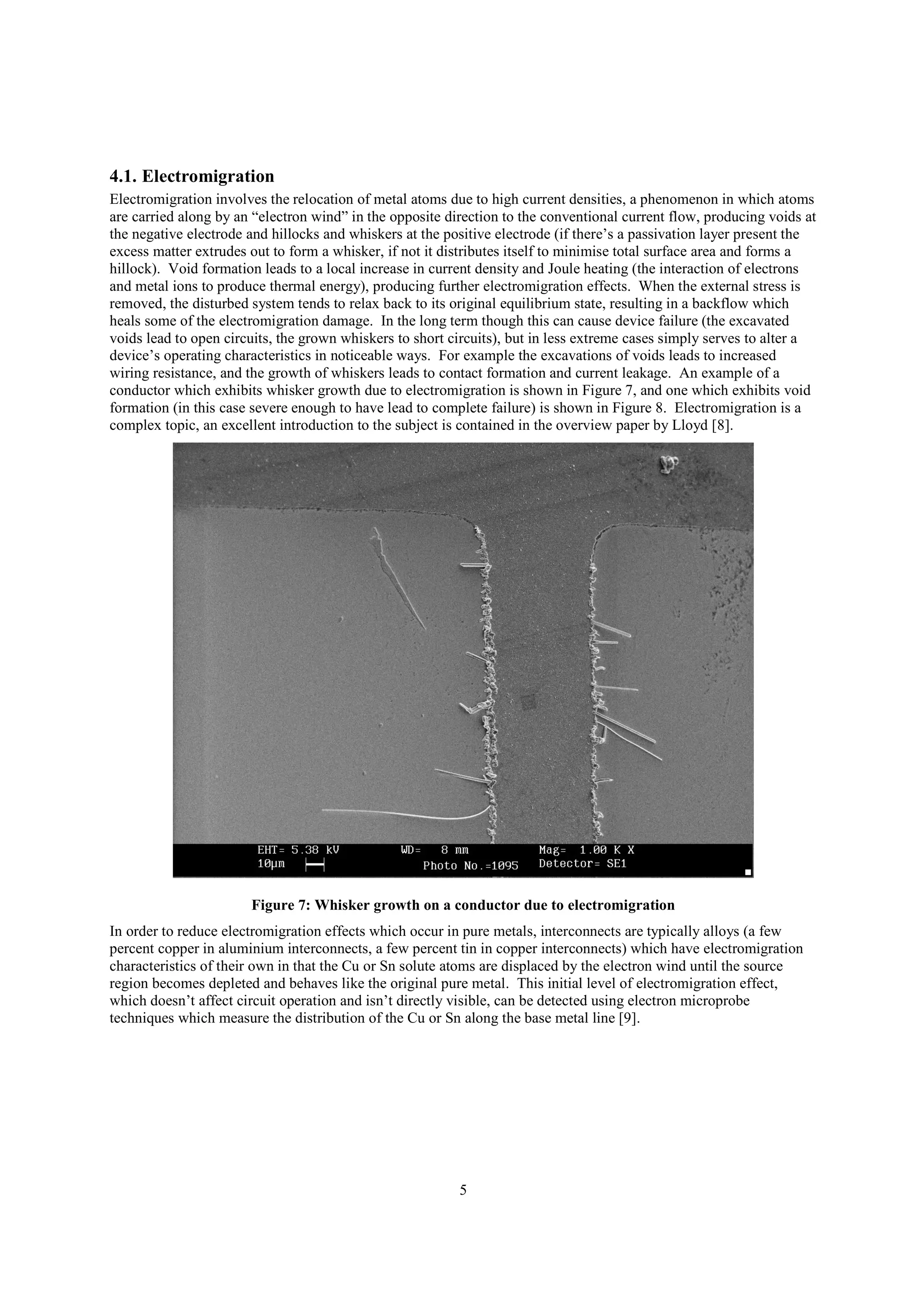 5
4.1. Electromigration
Electromigration involves the relocation of metal atoms due to high current densities, a phenomenon in which atoms
are carried along by an “electron wind” in the opposite direction to the conventional current flow, producing voids at
the negative electrode and hillocks and whiskers at the positive electrode (if there’s a passivation layer present the
excess matter extrudes out to form a whisker, if not it distributes itself to minimise total surface area and forms a
hillock). Void formation leads to a local increase in current density and Joule heating (the interaction of electrons
and metal ions to produce thermal energy), producing further electromigration effects. When the external stress is
removed, the disturbed system tends to relax back to its original equilibrium state, resulting in a backflow which
heals some of the electromigration damage. In the long term though this can cause device failure (the excavated
voids lead to open circuits, the grown whiskers to short circuits), but in less extreme cases simply serves to alter a
device’s operating characteristics in noticeable ways. For example the excavations of voids leads to increased
wiring resistance, and the growth of whiskers leads to contact formation and current leakage. An example of a
conductor which exhibits whisker growth due to electromigration is shown in Figure 7, and one which exhibits void
formation (in this case severe enough to have lead to complete failure) is shown in Figure 8. Electromigration is a
complex topic, an excellent introduction to the subject is contained in the overview paper by Lloyd [8].
Figure 7: Whisker growth on a conductor due to electromigration
In order to reduce electromigration effects which occur in pure metals, interconnects are typically alloys (a few
percent copper in aluminium interconnects, a few percent tin in copper interconnects) which have electromigration
characteristics of their own in that the Cu or Sn solute atoms are displaced by the electron wind until the source
region becomes depleted and behaves like the original pure metal. This initial level of electromigration effect,
which doesn’t affect circuit operation and isn’t directly visible, can be detected using electron microprobe
techniques which measure the distribution of the Cu or Sn along the base metal line [9].
 
