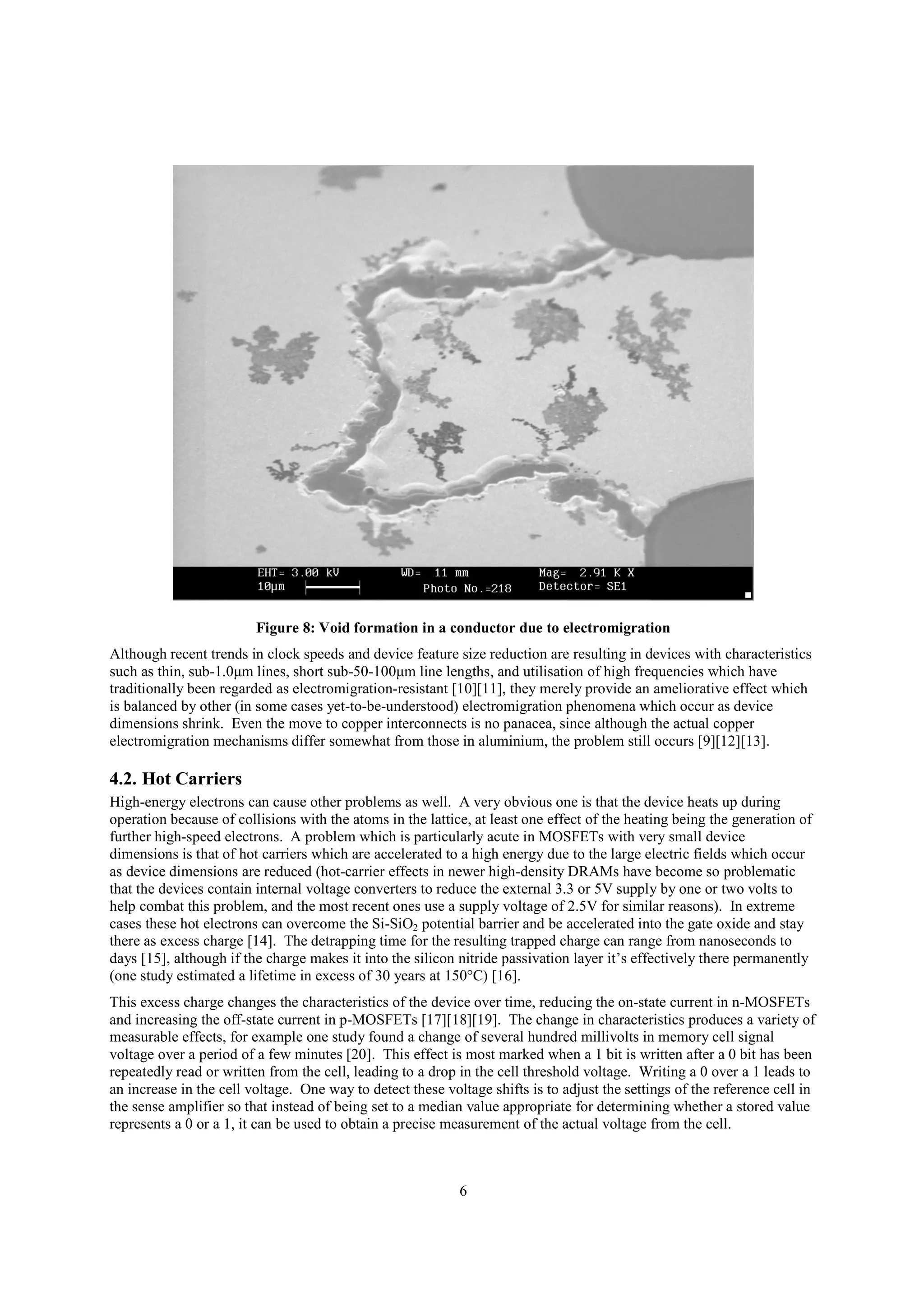 6
Figure 8: Void formation in a conductor due to electromigration
Although recent trends in clock speeds and device feature size reduction are resulting in devices with characteristics
such as thin, sub-1.0μm lines, short sub-50-100μm line lengths, and utilisation of high frequencies which have
traditionally been regarded as electromigration-resistant [10][11], they merely provide an ameliorative effect which
is balanced by other (in some cases yet-to-be-understood) electromigration phenomena which occur as device
dimensions shrink. Even the move to copper interconnects is no panacea, since although the actual copper
electromigration mechanisms differ somewhat from those in aluminium, the problem still occurs [9][12][13].
4.2. Hot Carriers
High-energy electrons can cause other problems as well. A very obvious one is that the device heats up during
operation because of collisions with the atoms in the lattice, at least one effect of the heating being the generation of
further high-speed electrons. A problem which is particularly acute in MOSFETs with very small device
dimensions is that of hot carriers which are accelerated to a high energy due to the large electric fields which occur
as device dimensions are reduced (hot-carrier effects in newer high-density DRAMs have become so problematic
that the devices contain internal voltage converters to reduce the external 3.3 or 5V supply by one or two volts to
help combat this problem, and the most recent ones use a supply voltage of 2.5V for similar reasons). In extreme
cases these hot electrons can overcome the Si-SiO2 potential barrier and be accelerated into the gate oxide and stay
there as excess charge [14]. The detrapping time for the resulting trapped charge can range from nanoseconds to
days [15], although if the charge makes it into the silicon nitride passivation layer it’s effectively there permanently
(one study estimated a lifetime in excess of 30 years at 150°C) [16].
This excess charge changes the characteristics of the device over time, reducing the on-state current in n-MOSFETs
and increasing the off-state current in p-MOSFETs [17][18][19]. The change in characteristics produces a variety of
measurable effects, for example one study found a change of several hundred millivolts in memory cell signal
voltage over a period of a few minutes [20]. This effect is most marked when a 1 bit is written after a 0 bit has been
repeatedly read or written from the cell, leading to a drop in the cell threshold voltage. Writing a 0 over a 1 leads to
an increase in the cell voltage. One way to detect these voltage shifts is to adjust the settings of the reference cell in
the sense amplifier so that instead of being set to a median value appropriate for determining whether a stored value
represents a 0 or a 1, it can be used to obtain a precise measurement of the actual voltage from the cell.
 