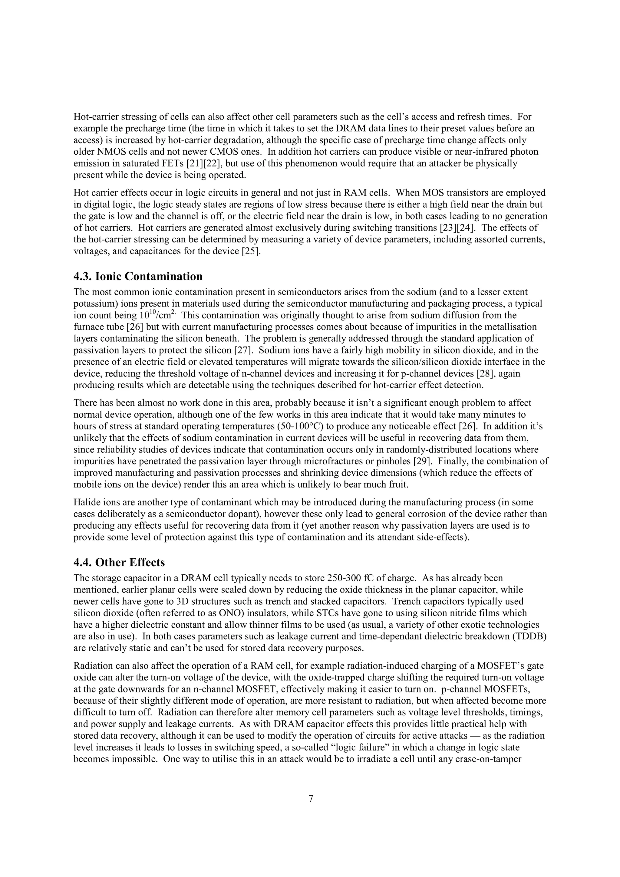 7
Hot-carrier stressing of cells can also affect other cell parameters such as the cell’s access and refresh times. For
example the precharge time (the time in which it takes to set the DRAM data lines to their preset values before an
access) is increased by hot-carrier degradation, although the specific case of precharge time change affects only
older NMOS cells and not newer CMOS ones. In addition hot carriers can produce visible or near-infrared photon
emission in saturated FETs [21][22], but use of this phenomenon would require that an attacker be physically
present while the device is being operated.
Hot carrier effects occur in logic circuits in general and not just in RAM cells. When MOS transistors are employed
in digital logic, the logic steady states are regions of low stress because there is either a high field near the drain but
the gate is low and the channel is off, or the electric field near the drain is low, in both cases leading to no generation
of hot carriers. Hot carriers are generated almost exclusively during switching transitions [23][24]. The effects of
the hot-carrier stressing can be determined by measuring a variety of device parameters, including assorted currents,
voltages, and capacitances for the device [25].
4.3. Ionic Contamination
The most common ionic contamination present in semiconductors arises from the sodium (and to a lesser extent
potassium) ions present in materials used during the semiconductor manufacturing and packaging process, a typical
ion count being 1010
/cm2.
This contamination was originally thought to arise from sodium diffusion from the
furnace tube [26] but with current manufacturing processes comes about because of impurities in the metallisation
layers contaminating the silicon beneath. The problem is generally addressed through the standard application of
passivation layers to protect the silicon [27]. Sodium ions have a fairly high mobility in silicon dioxide, and in the
presence of an electric field or elevated temperatures will migrate towards the silicon/silicon dioxide interface in the
device, reducing the threshold voltage of n-channel devices and increasing it for p-channel devices [28], again
producing results which are detectable using the techniques described for hot-carrier effect detection.
There has been almost no work done in this area, probably because it isn’t a significant enough problem to affect
normal device operation, although one of the few works in this area indicate that it would take many minutes to
hours of stress at standard operating temperatures (50-100°C) to produce any noticeable effect [26]. In addition it’s
unlikely that the effects of sodium contamination in current devices will be useful in recovering data from them,
since reliability studies of devices indicate that contamination occurs only in randomly-distributed locations where
impurities have penetrated the passivation layer through microfractures or pinholes [29]. Finally, the combination of
improved manufacturing and passivation processes and shrinking device dimensions (which reduce the effects of
mobile ions on the device) render this an area which is unlikely to bear much fruit.
Halide ions are another type of contaminant which may be introduced during the manufacturing process (in some
cases deliberately as a semiconductor dopant), however these only lead to general corrosion of the device rather than
producing any effects useful for recovering data from it (yet another reason why passivation layers are used is to
provide some level of protection against this type of contamination and its attendant side-effects).
4.4. Other Effects
The storage capacitor in a DRAM cell typically needs to store 250-300 fC of charge. As has already been
mentioned, earlier planar cells were scaled down by reducing the oxide thickness in the planar capacitor, while
newer cells have gone to 3D structures such as trench and stacked capacitors. Trench capacitors typically used
silicon dioxide (often referred to as ONO) insulators, while STCs have gone to using silicon nitride films which
have a higher dielectric constant and allow thinner films to be used (as usual, a variety of other exotic technologies
are also in use). In both cases parameters such as leakage current and time-dependant dielectric breakdown (TDDB)
are relatively static and can’t be used for stored data recovery purposes.
Radiation can also affect the operation of a RAM cell, for example radiation-induced charging of a MOSFET’s gate
oxide can alter the turn-on voltage of the device, with the oxide-trapped charge shifting the required turn-on voltage
at the gate downwards for an n-channel MOSFET, effectively making it easier to turn on. p-channel MOSFETs,
because of their slightly different mode of operation, are more resistant to radiation, but when affected become more
difficult to turn off. Radiation can therefore alter memory cell parameters such as voltage level thresholds, timings,
and power supply and leakage currents. As with DRAM capacitor effects this provides little practical help with
stored data recovery, although it can be used to modify the operation of circuits for active attacks — as the radiation
level increases it leads to losses in switching speed, a so-called “logic failure” in which a change in logic state
becomes impossible. One way to utilise this in an attack would be to irradiate a cell until any erase-on-tamper
 