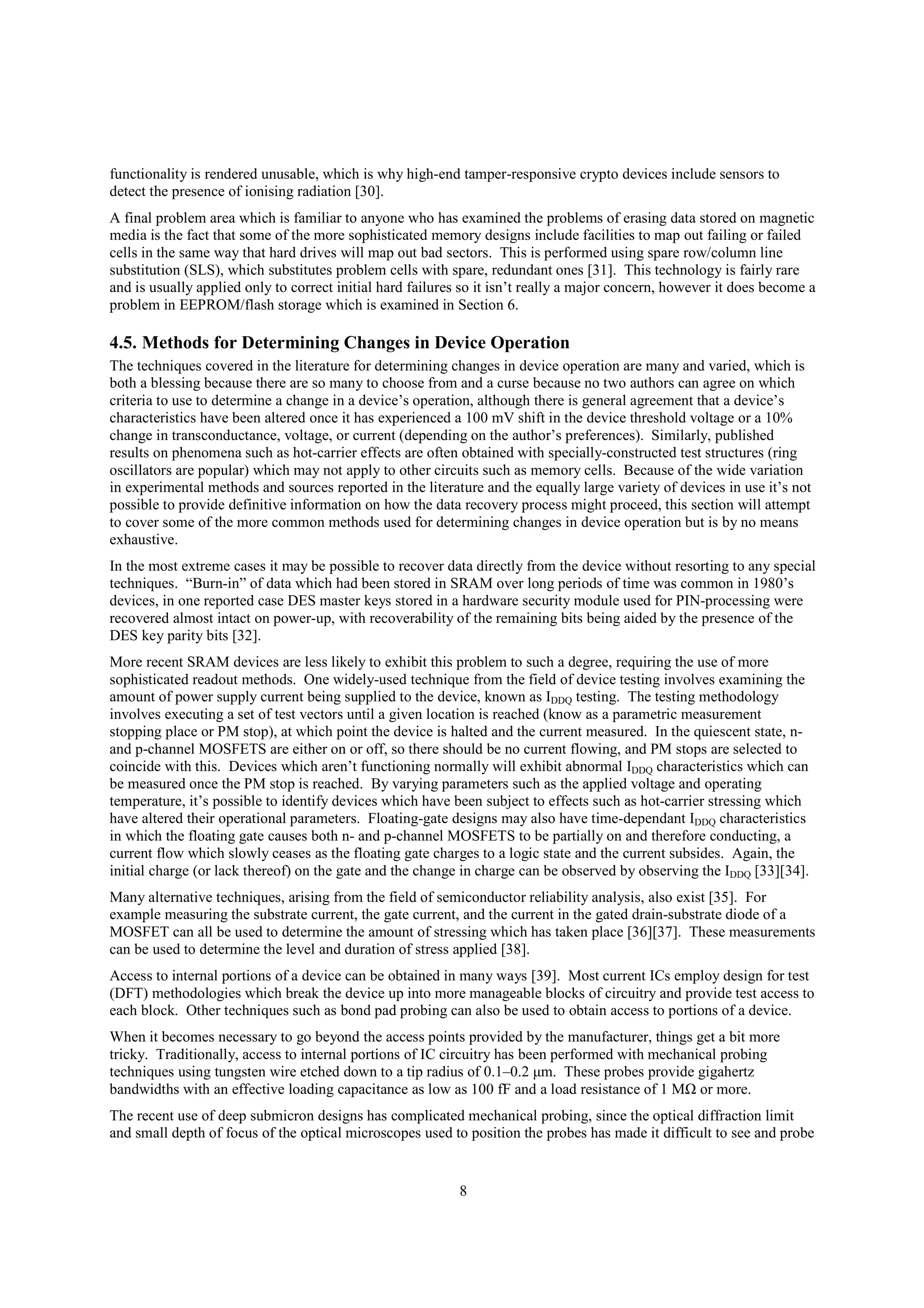 8
functionality is rendered unusable, which is why high-end tamper-responsive crypto devices include sensors to
detect the presence of ionising radiation [30].
A final problem area which is familiar to anyone who has examined the problems of erasing data stored on magnetic
media is the fact that some of the more sophisticated memory designs include facilities to map out failing or failed
cells in the same way that hard drives will map out bad sectors. This is performed using spare row/column line
substitution (SLS), which substitutes problem cells with spare, redundant ones [31]. This technology is fairly rare
and is usually applied only to correct initial hard failures so it isn’t really a major concern, however it does become a
problem in EEPROM/flash storage which is examined in Section 6.
4.5. Methods for Determining Changes in Device Operation
The techniques covered in the literature for determining changes in device operation are many and varied, which is
both a blessing because there are so many to choose from and a curse because no two authors can agree on which
criteria to use to determine a change in a device’s operation, although there is general agreement that a device’s
characteristics have been altered once it has experienced a 100 mV shift in the device threshold voltage or a 10%
change in transconductance, voltage, or current (depending on the author’s preferences). Similarly, published
results on phenomena such as hot-carrier effects are often obtained with specially-constructed test structures (ring
oscillators are popular) which may not apply to other circuits such as memory cells. Because of the wide variation
in experimental methods and sources reported in the literature and the equally large variety of devices in use it’s not
possible to provide definitive information on how the data recovery process might proceed, this section will attempt
to cover some of the more common methods used for determining changes in device operation but is by no means
exhaustive.
In the most extreme cases it may be possible to recover data directly from the device without resorting to any special
techniques. “Burn-in” of data which had been stored in SRAM over long periods of time was common in 1980’s
devices, in one reported case DES master keys stored in a hardware security module used for PIN-processing were
recovered almost intact on power-up, with recoverability of the remaining bits being aided by the presence of the
DES key parity bits [32].
More recent SRAM devices are less likely to exhibit this problem to such a degree, requiring the use of more
sophisticated readout methods. One widely-used technique from the field of device testing involves examining the
amount of power supply current being supplied to the device, known as IDDQ testing. The testing methodology
involves executing a set of test vectors until a given location is reached (know as a parametric measurement
stopping place or PM stop), at which point the device is halted and the current measured. In the quiescent state, n-
and p-channel MOSFETS are either on or off, so there should be no current flowing, and PM stops are selected to
coincide with this. Devices which aren’t functioning normally will exhibit abnormal IDDQ characteristics which can
be measured once the PM stop is reached. By varying parameters such as the applied voltage and operating
temperature, it’s possible to identify devices which have been subject to effects such as hot-carrier stressing which
have altered their operational parameters. Floating-gate designs may also have time-dependant IDDQ characteristics
in which the floating gate causes both n- and p-channel MOSFETS to be partially on and therefore conducting, a
current flow which slowly ceases as the floating gate charges to a logic state and the current subsides. Again, the
initial charge (or lack thereof) on the gate and the change in charge can be observed by observing the IDDQ [33][34].
Many alternative techniques, arising from the field of semiconductor reliability analysis, also exist [35]. For
example measuring the substrate current, the gate current, and the current in the gated drain-substrate diode of a
MOSFET can all be used to determine the amount of stressing which has taken place [36][37]. These measurements
can be used to determine the level and duration of stress applied [38].
Access to internal portions of a device can be obtained in many ways [39]. Most current ICs employ design for test
(DFT) methodologies which break the device up into more manageable blocks of circuitry and provide test access to
each block. Other techniques such as bond pad probing can also be used to obtain access to portions of a device.
When it becomes necessary to go beyond the access points provided by the manufacturer, things get a bit more
tricky. Traditionally, access to internal portions of IC circuitry has been performed with mechanical probing
techniques using tungsten wire etched down to a tip radius of 0.1–0.2 μm. These probes provide gigahertz
bandwidths with an effective loading capacitance as low as 100 fF and a load resistance of 1 MΩ or more.
The recent use of deep submicron designs has complicated mechanical probing, since the optical diffraction limit
and small depth of focus of the optical microscopes used to position the probes has made it difficult to see and probe
 