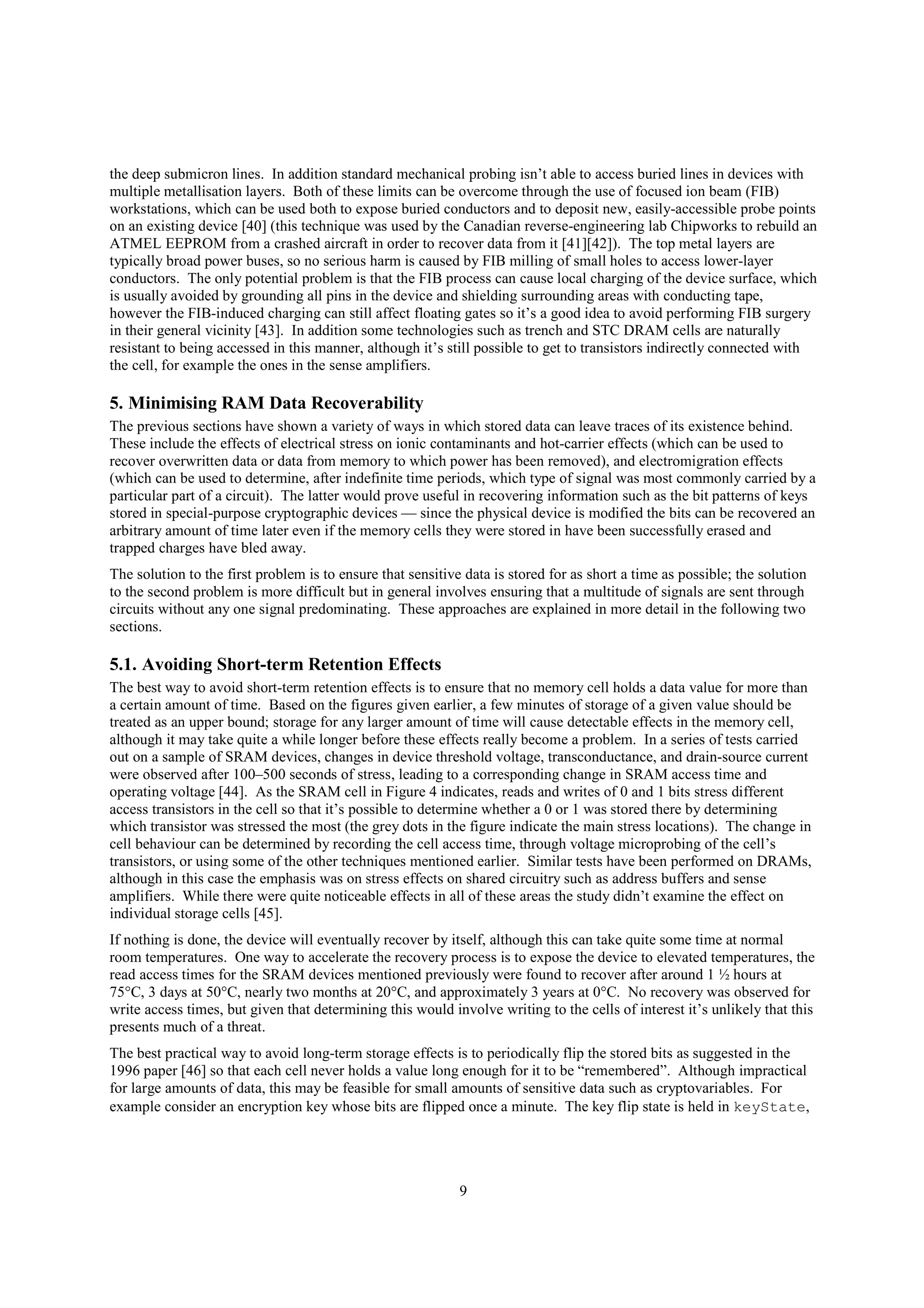 9
the deep submicron lines. In addition standard mechanical probing isn’t able to access buried lines in devices with
multiple metallisation layers. Both of these limits can be overcome through the use of focused ion beam (FIB)
workstations, which can be used both to expose buried conductors and to deposit new, easily-accessible probe points
on an existing device [40] (this technique was used by the Canadian reverse-engineering lab Chipworks to rebuild an
ATMEL EEPROM from a crashed aircraft in order to recover data from it [41][42]). The top metal layers are
typically broad power buses, so no serious harm is caused by FIB milling of small holes to access lower-layer
conductors. The only potential problem is that the FIB process can cause local charging of the device surface, which
is usually avoided by grounding all pins in the device and shielding surrounding areas with conducting tape,
however the FIB-induced charging can still affect floating gates so it’s a good idea to avoid performing FIB surgery
in their general vicinity [43]. In addition some technologies such as trench and STC DRAM cells are naturally
resistant to being accessed in this manner, although it’s still possible to get to transistors indirectly connected with
the cell, for example the ones in the sense amplifiers.
5. Minimising RAM Data Recoverability
The previous sections have shown a variety of ways in which stored data can leave traces of its existence behind.
These include the effects of electrical stress on ionic contaminants and hot-carrier effects (which can be used to
recover overwritten data or data from memory to which power has been removed), and electromigration effects
(which can be used to determine, after indefinite time periods, which type of signal was most commonly carried by a
particular part of a circuit). The latter would prove useful in recovering information such as the bit patterns of keys
stored in special-purpose cryptographic devices — since the physical device is modified the bits can be recovered an
arbitrary amount of time later even if the memory cells they were stored in have been successfully erased and
trapped charges have bled away.
The solution to the first problem is to ensure that sensitive data is stored for as short a time as possible; the solution
to the second problem is more difficult but in general involves ensuring that a multitude of signals are sent through
circuits without any one signal predominating. These approaches are explained in more detail in the following two
sections.
5.1. Avoiding Short-term Retention Effects
The best way to avoid short-term retention effects is to ensure that no memory cell holds a data value for more than
a certain amount of time. Based on the figures given earlier, a few minutes of storage of a given value should be
treated as an upper bound; storage for any larger amount of time will cause detectable effects in the memory cell,
although it may take quite a while longer before these effects really become a problem. In a series of tests carried
out on a sample of SRAM devices, changes in device threshold voltage, transconductance, and drain-source current
were observed after 100–500 seconds of stress, leading to a corresponding change in SRAM access time and
operating voltage [44]. As the SRAM cell in Figure 4 indicates, reads and writes of 0 and 1 bits stress different
access transistors in the cell so that it’s possible to determine whether a 0 or 1 was stored there by determining
which transistor was stressed the most (the grey dots in the figure indicate the main stress locations). The change in
cell behaviour can be determined by recording the cell access time, through voltage microprobing of the cell’s
transistors, or using some of the other techniques mentioned earlier. Similar tests have been performed on DRAMs,
although in this case the emphasis was on stress effects on shared circuitry such as address buffers and sense
amplifiers. While there were quite noticeable effects in all of these areas the study didn’t examine the effect on
individual storage cells [45].
If nothing is done, the device will eventually recover by itself, although this can take quite some time at normal
room temperatures. One way to accelerate the recovery process is to expose the device to elevated temperatures, the
read access times for the SRAM devices mentioned previously were found to recover after around 1 ½ hours at
75°C, 3 days at 50°C, nearly two months at 20°C, and approximately 3 years at 0°C. No recovery was observed for
write access times, but given that determining this would involve writing to the cells of interest it’s unlikely that this
presents much of a threat.
The best practical way to avoid long-term storage effects is to periodically flip the stored bits as suggested in the
1996 paper [46] so that each cell never holds a value long enough for it to be “remembered”. Although impractical
for large amounts of data, this may be feasible for small amounts of sensitive data such as cryptovariables. For
example consider an encryption key whose bits are flipped once a minute. The key flip state is held in keyState,
 