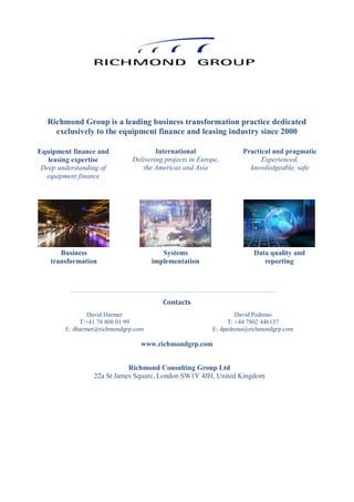 Contacts
www.richmondgrp.com
Richmond Group is a leading business transformation practice dedicated
exclusively to the equipment finance and leasing industry since 2000
Equipment finance and
leasing expertise
Deep understanding of
equipment finance
International
Delivering projects in Europe,
the Americas and Asia
Practical and pragmatic
Experienced,
knowledgeable, safe
David Pedreno
T: +44 7802 446137
E: dpedreno@richmondgrp.com
David Harmer
T:+41 78 808 01 99
E: dharmer@richmondgrp.com
Business
transformation
Systems
implementation
Data quality and
reporting
Richmond Consulting Group Ltd
22a St James Square, London SW1Y 4JH, United Kingdom
 
