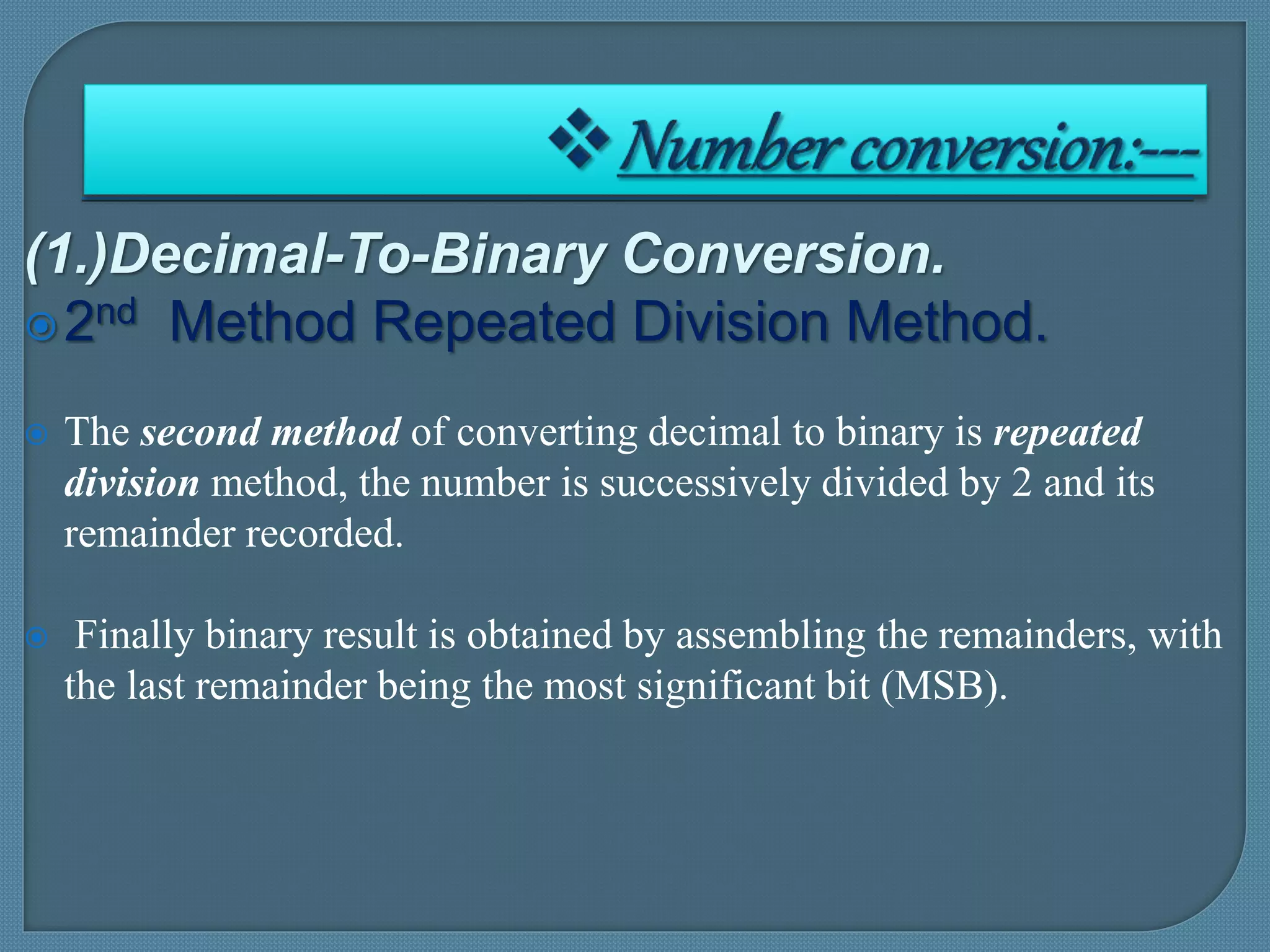 (1.)Decimal-To-Binary Conversion.
2nd Method Repeated Division Method.
 The second method of converting decimal to binary is repeated
division method, the number is successively divided by 2 and its
remainder recorded.
 Finally binary result is obtained by assembling the remainders, with
the last remainder being the most significant bit (MSB).
 