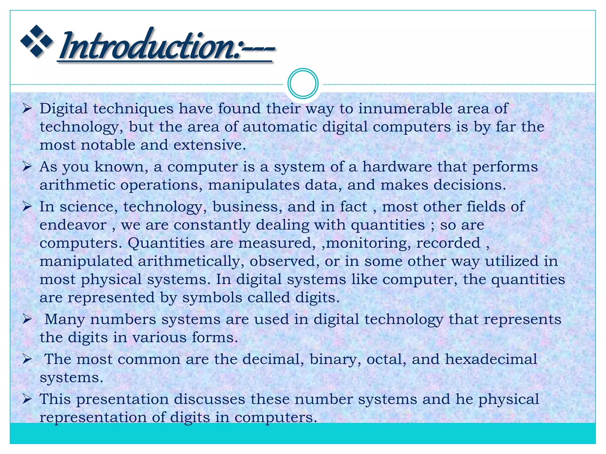 Introduction:---
 Digital techniques have found their way to innumerable area of
technology, but the area of automatic digital computers is by far the
most notable and extensive.
 As you known, a computer is a system of a hardware that performs
arithmetic operations, manipulates data, and makes decisions.
 In science, technology, business, and in fact , most other fields of
endeavor , we are constantly dealing with quantities ; so are
computers. Quantities are measured, ,monitoring, recorded ,
manipulated arithmetically, observed, or in some other way utilized in
most physical systems. In digital systems like computer, the quantities
are represented by symbols called digits.
 Many numbers systems are used in digital technology that represents
the digits in various forms.
 The most common are the decimal, binary, octal, and hexadecimal
systems.
 This presentation discusses these number systems and he physical
representation of digits in computers.
 