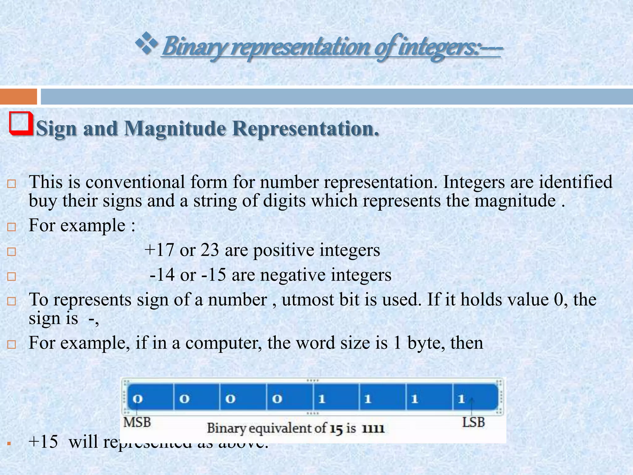 Binaryrepresentationofintegers:---
Sign and Magnitude Representation.
 This is conventional form for number representation. Integers are identified
buy their signs and a string of digits which represents the magnitude .
 For example :
 +17 or 23 are positive integers
 -14 or -15 are negative integers
 To represents sign of a number , utmost bit is used. If it holds value 0, the
sign is -,
 For example, if in a computer, the word size is 1 byte, then
 +15 will represented as above.
 