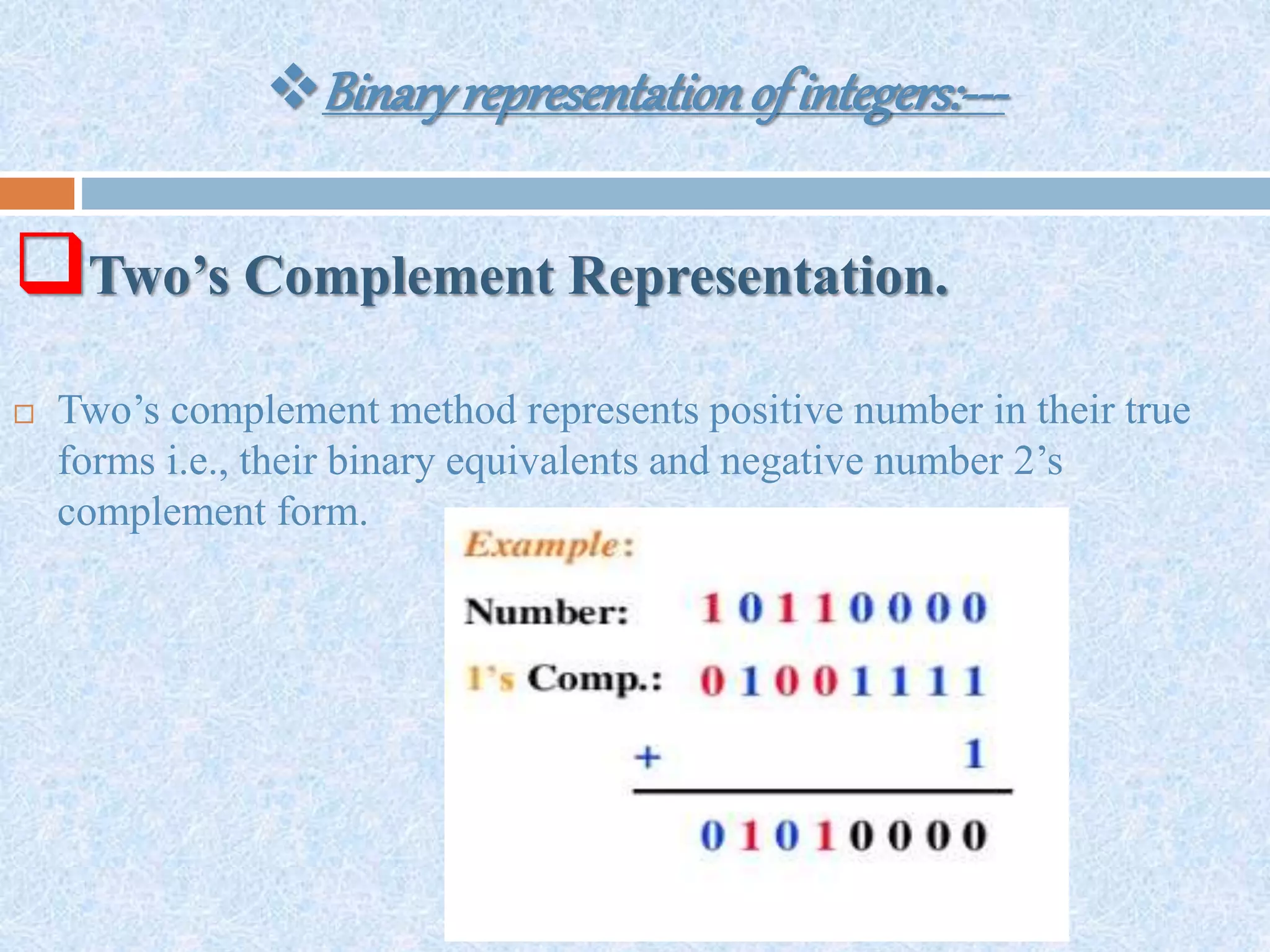 Binaryrepresentationofintegers:---
Two’s Complement Representation.
 Two’s complement method represents positive number in their true
forms i.e., their binary equivalents and negative number 2’s
complement form.
 
