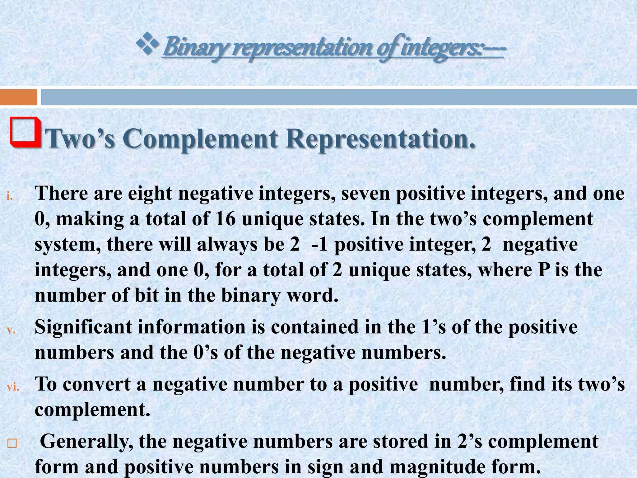 Binaryrepresentationofintegers:---
Two’s Complement Representation.
i. There are eight negative integers, seven positive integers, and one
0, making a total of 16 unique states. In the two’s complement
system, there will always be 2 -1 positive integer, 2 negative
integers, and one 0, for a total of 2 unique states, where P is the
number of bit in the binary word.
v. Significant information is contained in the 1’s of the positive
numbers and the 0’s of the negative numbers.
vi. To convert a negative number to a positive number, find its two’s
complement.
 Generally, the negative numbers are stored in 2’s complement
form and positive numbers in sign and magnitude form.
 
