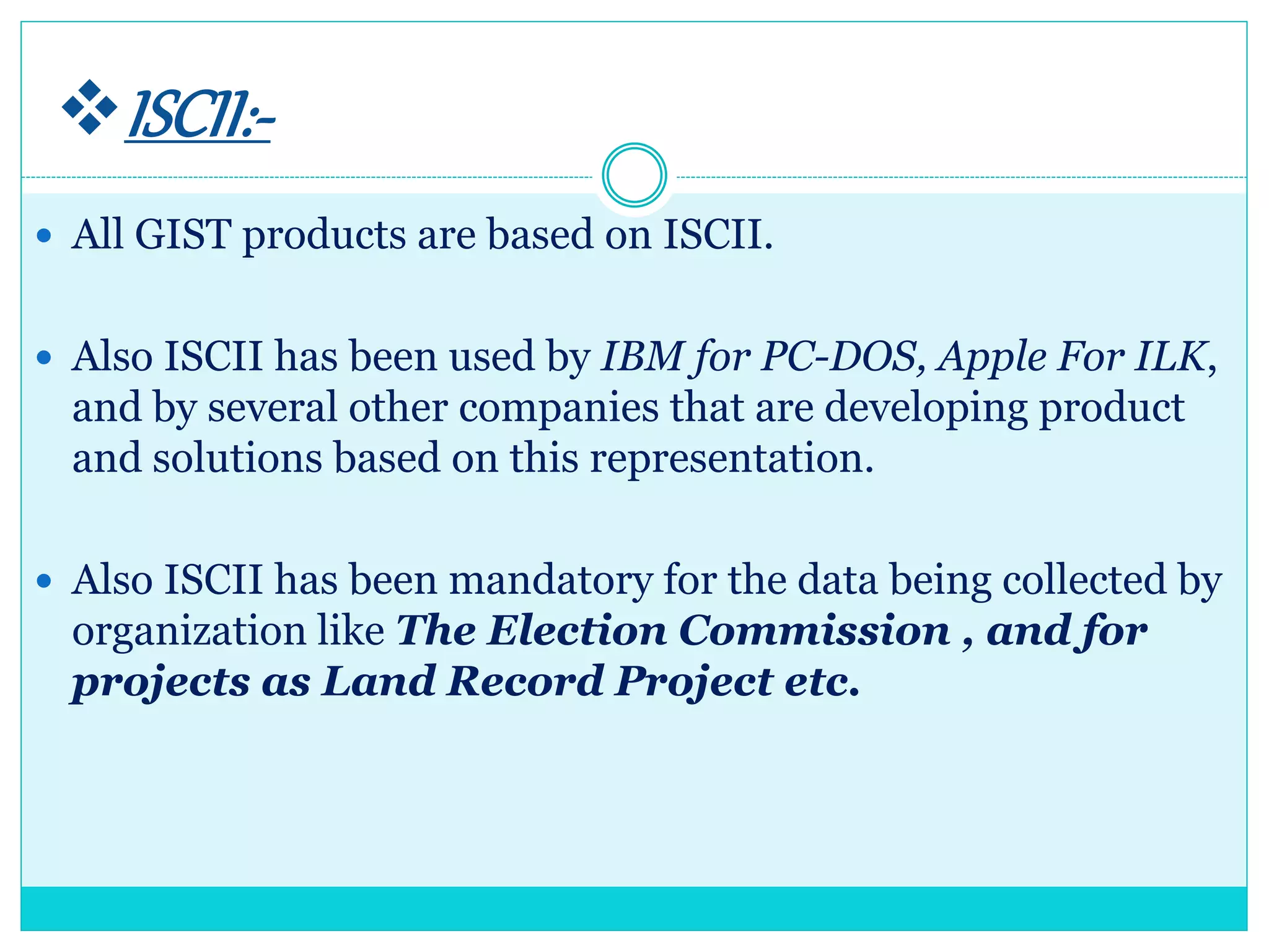 ISCII:-
 All GIST products are based on ISCII.
 Also ISCII has been used by IBM for PC-DOS, Apple For ILK,
and by several other companies that are developing product
and solutions based on this representation.
 Also ISCII has been mandatory for the data being collected by
organization like The Election Commission , and for
projects as Land Record Project etc.
 