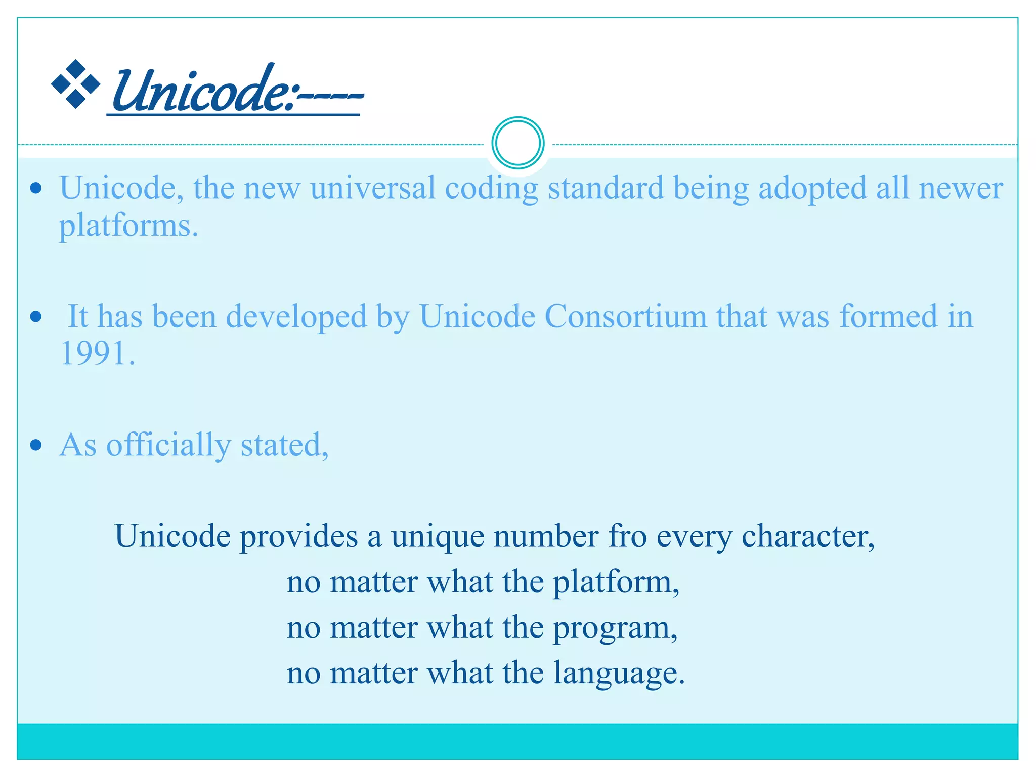 Unicode:----
 Unicode, the new universal coding standard being adopted all newer
platforms.
 It has been developed by Unicode Consortium that was formed in
1991.
 As officially stated,
Unicode provides a unique number fro every character,
no matter what the platform,
no matter what the program,
no matter what the language.
 