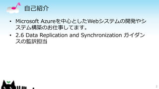 自己紹介 
• Microsoft Azureを中心としたWebシステムの開発やシ 
ステム構築のお仕事してます。 
• 2.6 Data Replication and Synchronization ガイダン 
スの監訳担当 
2 
 