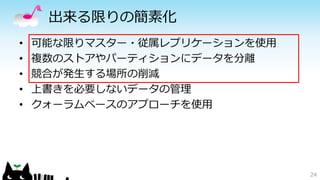 出来る限りの簡素化 
• 可能な限りマスター・従属レプリケーションを使用 
• 複数のストアやパーティションにデータを分離 
• 競合が発生する場所の削減 
• 上書きを必要しないデータの管理 
• クォーラムベースのアプローチを使用 
24 
 
