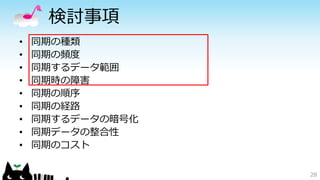 検討事項 
• 同期の種類 
• 同期の頻度 
• 同期するデータ範囲 
• 同期時の障害 
• 同期の順序 
• 同期の経路 
• 同期するデータの暗号化 
• 同期データの整合性 
• 同期のコスト 
28 
 