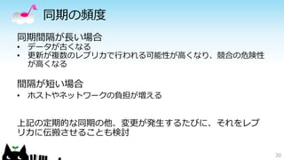 同期の頻度 
同期間隔が長い場合 
• データが古くなる 
• 更新が複数のレプリカで行われる可能性が高くなり、競合の危険性 
が高くなる 
間隔が短い場合 
• ホストやネットワークの負担が増える 
上記の定期的な同期の他、変更が発生するたびに、それをレプ 
リカに伝搬させることも検討 
30 
 