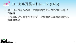 ローカル冗長ストレージ(LRS) 
• 単一リージョンの単一の施設内でデータのコピーを3 
つ保持 
• ３つのレプリカすべてにデータが書き込まれた場合に、 
処理は成功 
42 
 