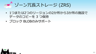 ゾーン冗長ストレージ(ZRS) 
• 1つまたは2つのリージョンの2か所から3か所の施設で 
データのコピーを3 つ保持 
• ブロックBLOBのみサポート 
44 
 