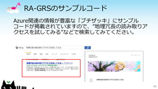 RA-GRSのサンプルコード 
48 
Azure関連の情報が豊富な「ブチザッキ」にサンプル 
コードが掲載されていますので、”地理冗長の読み取りア 
クセスを試してみる”などで検索してみてください。 
 