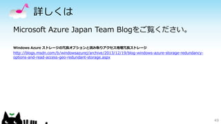 詳しくは 
Microsoft Azure Japan Team Blogをご覧ください。 
Windows Azure ストレージの冗長オプションと読み取りアクセス地理冗長ストレージ 
http://blogs.msdn.com/b/windowsazurej/archive/2013/12/19/blog-windows-azure-storage-redundancy-options- 
and-read-access-geo-redundant-storage.aspx 
49 
 