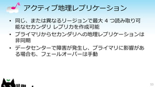 アクティブ地理レプリケーション 
• 同じ、または異なるリージョンで最大4 つ読み取り可 
能なセカンダリレプリカを作成可能 
• プライマリからセカンダリへの地理レプリケーションは 
非同期 
• データセンターで障害が発生し、プライマリに影響があ 
る場合も、フェールオーバーは手動 
53 
 