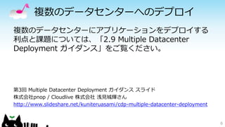 複数のデータセンターへのデプロイ 
複数のデータセンターにアプリケーションをデプロイする 
利点と課題については、「2.9 Multiple Datacenter 
Deployment ガイダンス」をご覧ください。 
第3回Multiple Datacenter Deployment ガイダンススライド 
株式会社pnop / Cloudlive 株式会社浅見城輝さん 
http://www.slideshare.net/kuniteruasami/cdp-multiple-datacenter-deployment 
6 
 