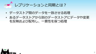 レプリケーションと同期とは？ 
• データストア間のデータを一致させる処理 
• あるデータストアから別のデータストアにデータや変更 
を反映および配布し、一貫性を保つ処理 
8 
 