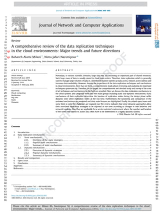 Review
A comprehensive review of the data replication techniques
in the cloud environments: Major trends and future directionsQ2
Bahareh Alami Milani 1
, Nima Jafari Navimipour n
Q1
Department of Computer Engineering, Tabriz Branch, Islamic Azad University, Tabriz, Iran
a r t i c l e i n f o
Article history:
Received 28 June 2015
Received in revised form
9 January 2016
Accepted 11 February 2016
Keywords:
Cloud computing
Replication
Big data
Static
Dynamic
a b s t r a c t
Nowadays, in various scientiﬁc domains, large data sets are becoming an important part of shared resources.
Such huge mass of data is usually stored in cloud data centers. Therefore, data replication which is generally
used to manage large volumes of data in a distributed manner speeds up data access, reduces access latency and
increases data availability. However, despite the importance of the data replication techniques and mechanisms
in cloud environments, there has not been a comprehensive study about reviewing and analyzing its important
techniques systematically. Therefore, in this paper, the comprehensive and detailed study and survey of the state
of art techniques and mechanisms in this ﬁeld are provided. Also, we discuss the data replication mechanisms in
the cloud systems and categorize them into two main groups including static and dynamic mechanisms. Static
mechanisms of data replication determine the location of replication nodes during the design phase while
dynamic ones select replication nodes at the run time. Furthermore, the taxonomy and comparison of the
reviewed mechanisms are presented and their main features are highlighted. Finally, the related open issues and
some hints to solve the challenges are mapped out. The review indicates that some dynamic approaches allow
their associated replication strategies to be adjusted at run time according to changes in user behavior and
network topology. Also, they are applicable for a service-oriented environment where the number and location
of the users who intend to access data often have to be determined in a highly dynamic fashion.
& 2016 Elsevier Ltd. All rights reserved.
Contents
1. Introduction . . . . . . . . . . . . . . . . . . . . . . . . . . . . . . . . . . . . . . . . . . . . . . . . . . . . . . . . . . . . . . . . . . . . . . . . . . . . . . . . . . . . . . . . . . . . . . . . . . . . . . . . . . 1
2. Data replication mechanisms . . . . . . . . . . . . . . . . . . . . . . . . . . . . . . . . . . . . . . . . . . . . . . . . . . . . . . . . . . . . . . . . . . . . . . . . . . . . . . . . . . . . . . . . . . . . 2
2.1. Static mechanisms . . . . . . . . . . . . . . . . . . . . . . . . . . . . . . . . . . . . . . . . . . . . . . . . . . . . . . . . . . . . . . . . . . . . . . . . . . . . . . . . . . . . . . . . . . . . . . . 2
2.1.1. Overview of the static strategies. . . . . . . . . . . . . . . . . . . . . . . . . . . . . . . . . . . . . . . . . . . . . . . . . . . . . . . . . . . . . . . . . . . . . . . . . . . . . 2
2.1.2. Popular static mechanisms . . . . . . . . . . . . . . . . . . . . . . . . . . . . . . . . . . . . . . . . . . . . . . . . . . . . . . . . . . . . . . . . . . . . . . . . . . . . . . . . . 3
2.1.3. Summary of static mechanisms . . . . . . . . . . . . . . . . . . . . . . . . . . . . . . . . . . . . . . . . . . . . . . . . . . . . . . . . . . . . . . . . . . . . . . . . . . . . . 4
2.2. Dynamic mechanisms . . . . . . . . . . . . . . . . . . . . . . . . . . . . . . . . . . . . . . . . . . . . . . . . . . . . . . . . . . . . . . . . . . . . . . . . . . . . . . . . . . . . . . . . . . . . 4
2.2.1. Overview of dynamic strategies . . . . . . . . . . . . . . . . . . . . . . . . . . . . . . . . . . . . . . . . . . . . . . . . . . . . . . . . . . . . . . . . . . . . . . . . . . . . . 4
2.2.2. Popular dynamic mechanisms. . . . . . . . . . . . . . . . . . . . . . . . . . . . . . . . . . . . . . . . . . . . . . . . . . . . . . . . . . . . . . . . . . . . . . . . . . . . . . . 5
2.2.3. Summary of dynamic mechanisms . . . . . . . . . . . . . . . . . . . . . . . . . . . . . . . . . . . . . . . . . . . . . . . . . . . . . . . . . . . . . . . . . . . . . . . . . . . 6
3. Results and comparison . . . . . . . . . . . . . . . . . . . . . . . . . . . . . . . . . . . . . . . . . . . . . . . . . . . . . . . . . . . . . . . . . . . . . . . . . . . . . . . . . . . . . . . . . . . . . . . . 6
4. Open issue . . . . . . . . . . . . . . . . . . . . . . . . . . . . . . . . . . . . . . . . . . . . . . . . . . . . . . . . . . . . . . . . . . . . . . . . . . . . . . . . . . . . . . . . . . . . . . . . . . . . . . . . . . . 7
5. Conclusion . . . . . . . . . . . . . . . . . . . . . . . . . . . . . . . . . . . . . . . . . . . . . . . . . . . . . . . . . . . . . . . . . . . . . . . . . . . . . . . . . . . . . . . . . . . . . . . . . . . . . . . . . . . 8
Appendix . . . . . . . . . . . . . . . . . . . . . . . . . . . . . . . . . . . . . . . . . . . . . . . . . . . . . . . . . . . . . . . . . . . . . . . . . . . . . . . . . . . . . . . . . . . . . . . . . . . . . . . . . . . . . . . . 9
References . . . . . . . . . . . . . . . . . . . . . . . . . . . . . . . . . . . . . . . . . . . . . . . . . . . . . . . . . . . . . . . . . . . . . . . . . . . . . . . . . . . . . . . . . . . . . . . . . . . . . . . . . . . . . . . 9
1
2
3
4
5
6
7
8
9
10
11
12
13
14
15
16
17
18
19
20
21
22
23
24
25
26
27
28
29
30
31
32
33
34
35
36
37
38
39
40
41
42
43
44
45
46
47
48
49
50
51
52
53
54
55
56
57
58
59
60
61
62
63
64
65
66
67
68
69
70
71
72
73
74
75
76
77
78
79
80
81
82
83
84
85
86
87
88
89
90
91
92
93
94
95
Contents lists available at ScienceDirect
journal homepage: www.elsevier.com/locate/jnca
Journal of Network and Computer Applications
http://dx.doi.org/10.1016/j.jnca.2016.02.005
1084-8045/& 2016 Elsevier Ltd. All rights reserved.
n
Corresponding author. Tel.: þ98 9144021694.
E-mail address: jafari@iaut.ac.ir (N.J. Navimipour).
1
Tel.: þ98 9144126036.
Please cite this article as: Milani BA, Navimipour NJ. A comprehensive review of the data replication techniques in the cloud
environments: Major trends.... Journal of Network and Computer Applications (2016), http://dx.doi.org/10.1016/j.jnca.2016.02.005i
Journal of Network and Computer Applications ∎ (∎∎∎∎) ∎∎∎–∎∎∎
 
