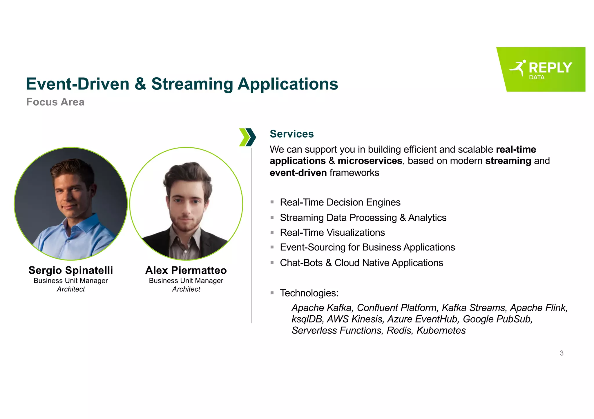3
Event-Driven & Streaming Applications
We can support you in building efficient and scalable real-time
applications & microservices, based on modern streaming and
event-driven frameworks
§ Real-Time Decision Engines
§ Streaming Data Processing & Analytics
§ Real-Time Visualizations
§ Event-Sourcing for Business Applications
§ Chat-Bots & Cloud Native Applications
§ Technologies:
Apache Kafka, Confluent Platform, Kafka Streams, Apache Flink,
ksqlDB, AWS Kinesis, Azure EventHub, Google PubSub,
Serverless Functions, Redis, Kubernetes
Focus Area
Services
Sergio Spinatelli
Business Unit Manager
Architect
Alex Piermatteo
Business Unit Manager
Architect
 