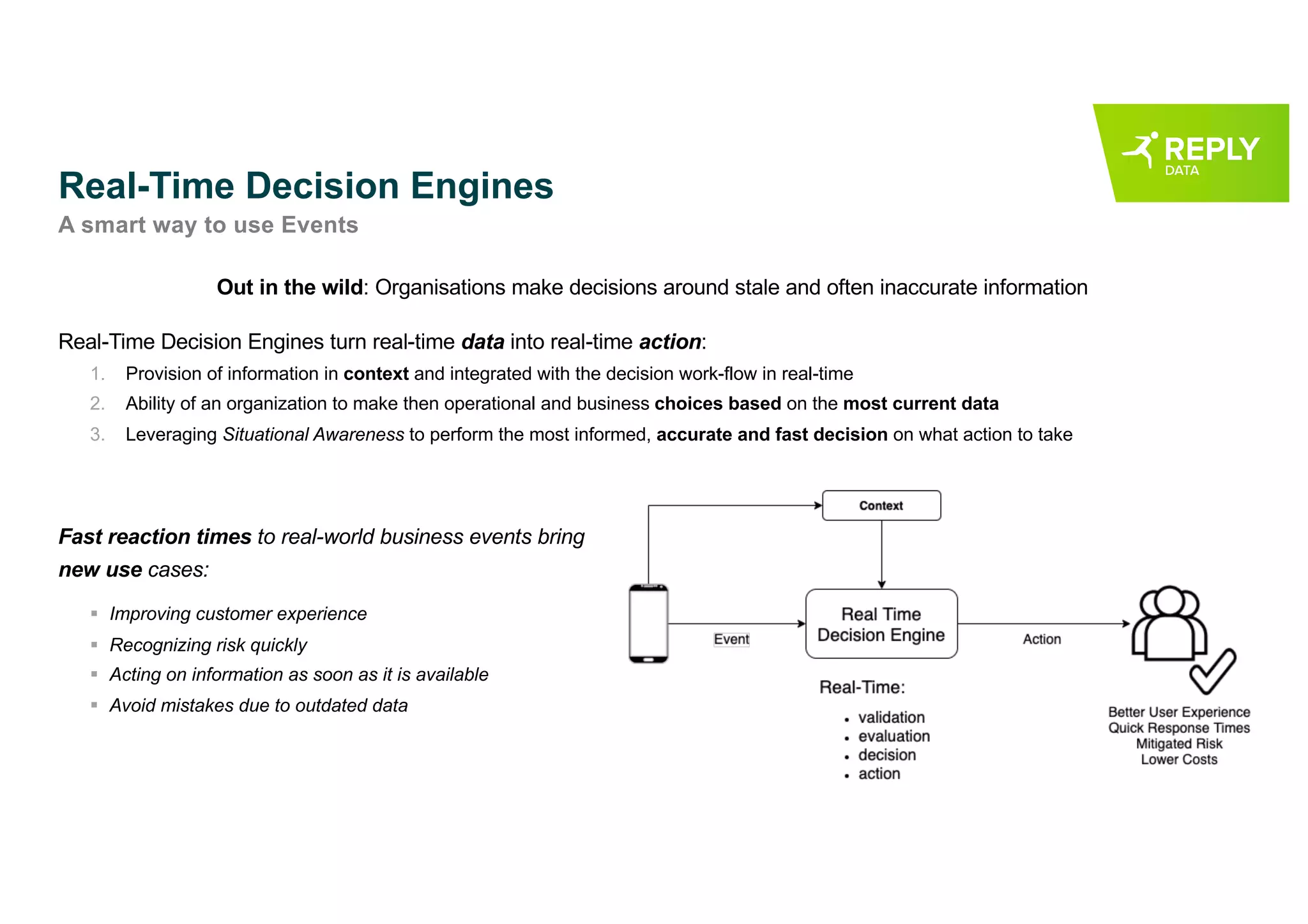 Real-Time Decision Engines
A smart way to use Events
Out in the wild: Organisations make decisions around stale and often inaccurate information
Real-Time Decision Engines turn real-time data into real-time action:
1. Provision of information in context and integrated with the decision work-flow in real-time
2. Ability of an organization to make then operational and business choices based on the most current data
3. Leveraging Situational Awareness to perform the most informed, accurate and fast decision on what action to take
Fast reaction times to real-world business events bring
new use cases:
§ Improving customer experience
§ Recognizing risk quickly
§ Acting on information as soon as it is available
§ Avoid mistakes due to outdated data
 
