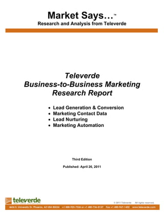 Market Says…                        ™

   Research and Analysis from Televerde




          Televerde
Business-to-Business Marketing
       Research Report
       •   Lead Generation & Conversion
       •   Marketing Contact Data
       •   Lead Nurturing
       •   Marketing Automation




                   Third Edition

              Published: April 26, 2011




                                          © 2011 Televerde   All rights reserved.
 