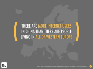 THERE ARE MORE INTERNET USERS
IN CHINA THAN THERE ARE PEOPLE
LIVING IN ALL OF WESTERN EUROPE
SOURCES: BASED ON DATA FROM CHINA INTERNET NETWORK INFORMATION CENTRE (AUG 2012); AND THE US CENSUS BUREAU (NOV 2012) 18
(! )!
 
