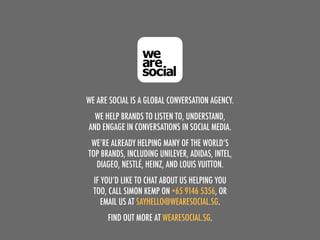 WE ARE SOCIAL IS A GLOBAL CONVERSATION AGENCY.
WE HELP BRANDS TO LISTEN TO, UNDERSTAND,
AND ENGAGE IN CONVERSATIONS IN SOCIAL MEDIA.
WE’RE ALREADY HELPING MANY OF THE WORLD’S
TOP BRANDS, INCLUDING UNILEVER, ADIDAS, INTEL,
DIAGEO, NESTLÉ, HEINZ, AND LOUIS VUITTON.
IF YOU’D LIKE TO CHAT ABOUT US HELPING YOU
TOO, CALL SIMON KEMP ON +65 9146 5356, OR
EMAIL US AT SAYHELLO@WEARESOCIAL.SG.
FIND OUT MORE AT WEARESOCIAL.SG.
 