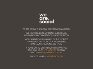 Making Friends & Inﬂuencing People • 45We Are Social
WE ARE SOCIAL IS A GLOBAL CONVERSATION AGENCY.
WE HELP BRANDS TO LISTEN TO, UNDERSTAND,
AND ENGAGE IN CONVERSATIONS IN SOCIAL MEDIA.
WE’RE ALREADY HELPING MANY OF THE WORLD’S
TOP BRANDS, INCLUDING ADIDAS, UNILEVER,
DIAGEO, NESTLÉ, HEINZ, AND LVMH.
IF YOU’D LIKE TO CHAT ABOUT US HELPING YOU
TOO, CALL US ON +65 6423 1051, OR EMAIL
US AT SAYHELLO@WEARESOCIAL.SG.
FIND OUT MORE AT WEARESOCIAL.SG.
 