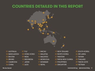 wearesocial.sg • @wearesocialsg • 2We Are Social
COUNTRIES DETAILED IN THIS REPORT
01 AUSTRALIA 07 FĲI 13 MACAU 19 NEW ZEALAND 25 SOUTH KOREA
02 BANGLADESH 08 HONG KONG 14 MALAYSIA 20 NORTH KOREA 26 SRI LANKA
03 BHUTAN 09 INDIA 15 MALDIVES 21 PAKISTAN 27 TAIWAN
04 BRUNEI 10 INDONESIA 16 MONGOLIA 22 PAPUA NEW GUINEA 28 THAILAND
05 CAMBODIA 11 JAPAN 17 MYANMAR 23 PHILIPPINES 29 TIMOR-LESTE
06 CHINA 12 LAOS 18 NEPAL 24 SINGAPORE 30 VIETNAM
01!
30!
02!
03!
07!
08!
09!
04!
05!
06!
10!
11!
12!
13!
17!
18!
19!
14!
15!
16!
20!
21!
22!
23!
27!
28!
29!
24!
25!
26!
 