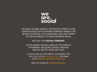 We Are Social wearesocial.sg • @wearesocialsg
WE ARE A GLOBAL AGENCY. WE DELIVER WORLD-CLASS
CREATIVE IDEAS WITH FORWARD-THINKING BRANDS. WE
BELIEVE IN PEOPLE, NOT PLATFORMS, AND THE POWER
OF SOCIAL INSIGHT TO DRIVE BUSINESS VALUE.
WE CALL THIS SOCIAL THINKING.
WE’RE ALREADY HELPING MANY OF THE WORLD’S
TOP BRANDS, INCLUDING ADIDAS, UNILEVER,
DIAGEO, NESTLÉ, HEINZ, AND LVMH.
IF YOU’D LIKE TO CHAT ABOUT US HELPING YOU
TOO, CALL US ON +65 6423 1051, OR EMAIL
US AT SAYHELLO@WEARESOCIAL.SG.
FIND OUT MORE AT WEARESOCIAL.SG.
 