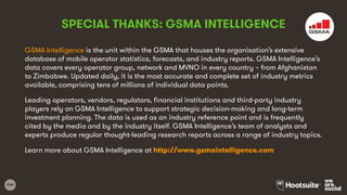 248
GSMA Intelligence is the unit within the GSMA that houses the organisation’s extensive
database of mobile operator statistics, forecasts, and industry reports. GSMA Intelligence’s
data covers every operator group, network and MVNO in every country – from Afghanistan
to Zimbabwe. Updated daily, it is the most accurate and complete set of industry metrics
available, comprising tens of millions of individual data points.
Leading operators, vendors, regulators, financial institutions and third-party industry
players rely on GSMA Intelligence to support strategic decision-making and long-term
investment planning. The data is used as an industry reference point and is frequently
cited by the media and by the industry itself. GSMA Intelligence’s team of analysts and
experts produce regular thought-leading research reports across a range of industry topics.
Learn more about GSMA Intelligence at http://www.gsmaintelligence.com
SPECIAL THANKS: GSMA INTELLIGENCE
 