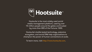 20
Hootsuite is the most widely used social
media management platform, used by over
15 million people around the globe and trusted
by more than 800 of the Fortune 1000.
Hootsuite's battle-tested technology, extensive
ecosystem, and social DNA help organizations to
champion the power of human connections at scale.
To learn more, visit http://www.hootsuite.com.
 