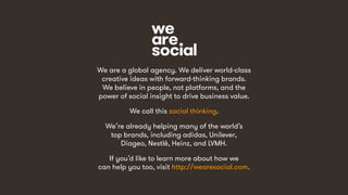 21
We are a global agency. We deliver world-class
creative ideas with forward-thinking brands.
We believe in people, not platforms, and the
power of social insight to drive business value.
We call this social thinking.
We’re already helping many of the world’s
top brands, including adidas, Unilever,
Diageo, Nestlé, Heinz, and LVMH.
If you’d like to learn more about how we
can help you too, visit http://wearesocial.com.
 