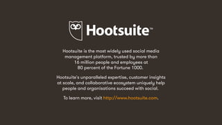 14
Hootsuite is the most widely used social media
management platform, trusted by more than
16 million people and employees at
80 percent of the Fortune 1000.
Hootsuite's unparalleled expertise, customer insights
at scale, and collaborative ecosystem uniquely help
people and organisations succeed with social.
To learn more, visit http://www.hootsuite.com.
 