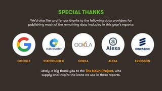 10
SPECIAL THANKS
We’d also like to offer our thanks to the following data providers for
publishing much of the remaining data included in this year’s reports:
STATCOUNTERGOOGLE ERICSSONOOKLA
Lastly, a big thank you to the The Noun Project, who
supply and inspire the icons we use in these reports.
ALEXA
 
