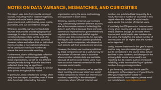 12
This report uses data from a wide variety of
sources, including market research agencies,
internet and social media companies,
governments and public bodies, news media,
journalists, and our own internal analysis.
Wherever possible, we’ve prioritised data
sources that provide broader geographical
coverage, in order to minimise the potential
variations between data points, and offer
more reliable comparison across countries.
However, where we believe that an individual
metric provides a more reliable reference,
we’ve used such individual numbers to
ensure the most accurate reporting.
Furthermore, due to differing data collection
and preparation methodologies used by
these organisations, as well as the different
sample periods during which the data were
collected, there may be significant
differences in the reported metrics for similar
data points throughout this report.
In particular, data collected via surveys often
vary from one report to another, even if those
data have been collected by the same
organisation using the same methodology
and approach in each wave.
Similarly, reports of internet user numbers
vary considerably between different sources,
due to the complex nature of collecting this
data. In part, this is because there are fewer
commercial imperatives for governments and
regulators to collect and publish regular
internet user data compared to, for example,
the regular user number updates published
by social media companies, who depend on
such data to sell their products and services.
However, the latest user numbers published
by these companies can be a useful proxy for
the number of internet users in countries
where no other reliable data are available,
because all active social media users must
have an active internet connection in order
to access social media.
Because of this, on occasion, we’ve used the
latest monthly active user data from social
media companies to inform our internet user
numbers, especially in less-developed
economies, where ‘official’ internet user
numbers are published less frequently. As a
result, there are a number of countries in this
report where the number of social media
users equals the number of internet users.
It’s unlikely that 100 percent of internet users
in any given country will use the same social
media platform though, so in cases where
internet and social media user numbers are
the same, it’s likely that the actual number of
internet users will be higher than the number
we’ve reported.
Lastly, in some instances in this year’s report,
metrics may have decreased year-on-year
due to corrections in the source data, actual
declines in user numbers, and changes in the
primary data source we’ve used in our
reporting due to reasons such as increased
reliability, or the non-availability of updated
numbers from previous providers.
If you have any questions about specific
data points in these reports, or if you’d like to
offer your organisation’s data for
consideration in future reports, please email
our reports team: reports@kepios.com
NOTES ON DATA VARIANCE, MISMATCHES, AND CURIOSITIES
 