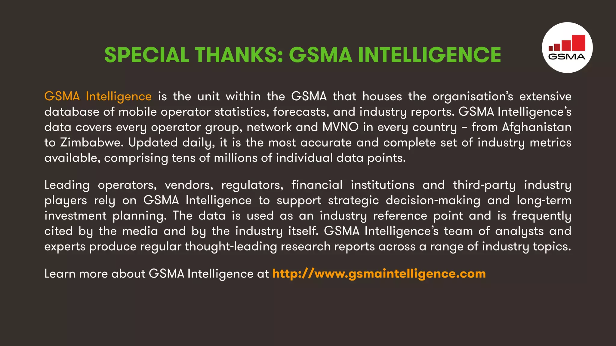 4
GSMA Intelligence is the unit within the GSMA that houses the organisation’s extensive
database of mobile operator statistics, forecasts, and industry reports. GSMA Intelligence’s
data covers every operator group, network and MVNO in every country – from Afghanistan
to Zimbabwe. Updated daily, it is the most accurate and complete set of industry metrics
available, comprising tens of millions of individual data points.
Leading operators, vendors, regulators, financial institutions and third-party industry
players rely on GSMA Intelligence to support strategic decision-making and long-term
investment planning. The data is used as an industry reference point and is frequently
cited by the media and by the industry itself. GSMA Intelligence’s team of analysts and
experts produce regular thought-leading research reports across a range of industry topics.
Learn more about GSMA Intelligence at http://www.gsmaintelligence.com
SPECIAL THANKS: GSMA INTELLIGENCE
 
