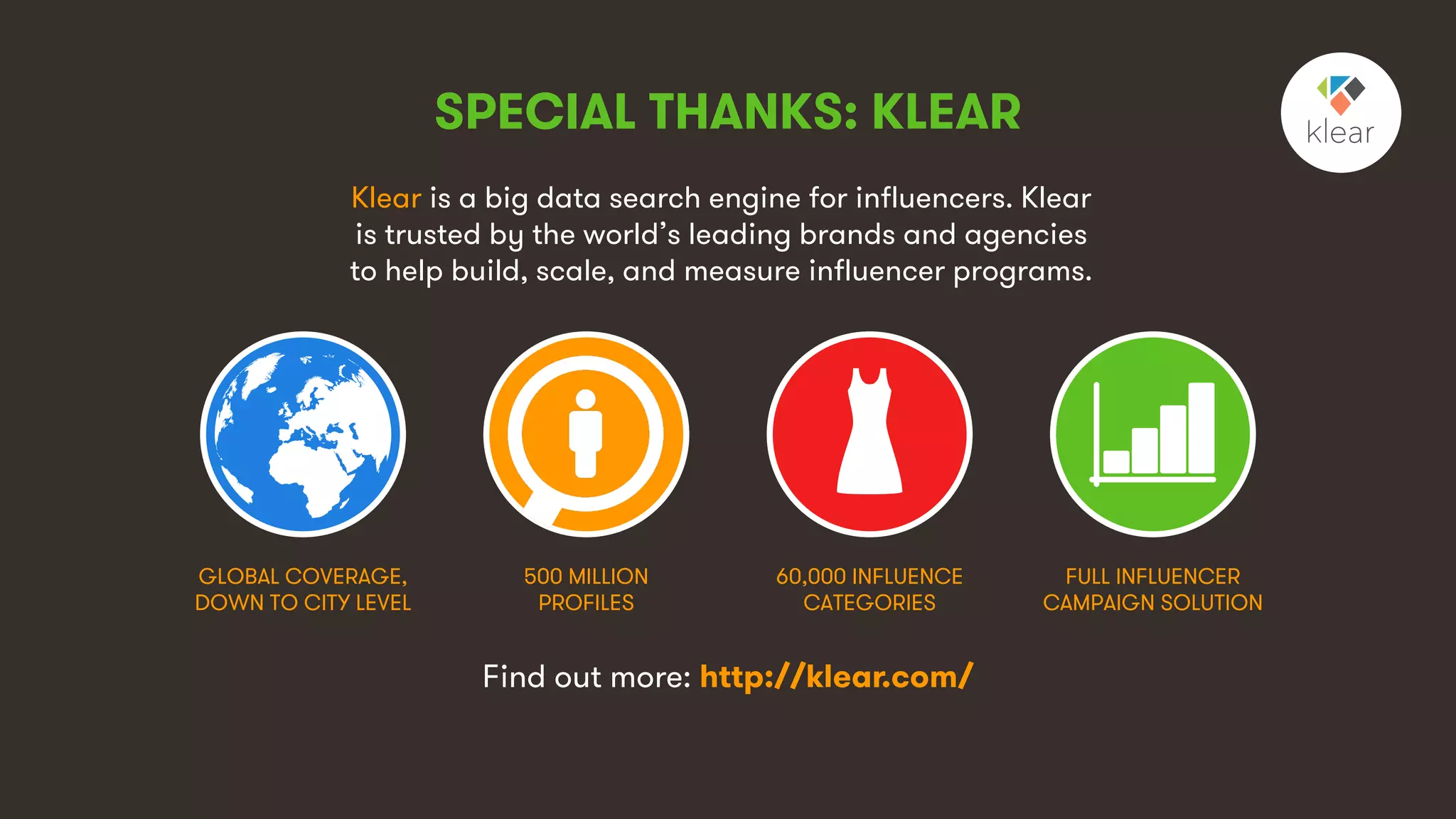 9
Klear is a big data search engine for influencers. Klear
is trusted by the world’s leading brands and agencies
to help build, scale, and measure influencer programs.
GLOBAL COVERAGE,
DOWN TO CITY LEVEL
500 MILLION
PROFILES
60,000 INFLUENCE
CATEGORIES
FULL INFLUENCER
CAMPAIGN SOLUTION
Find out more: http://klear.com/
SPECIAL THANKS: KLEAR
 