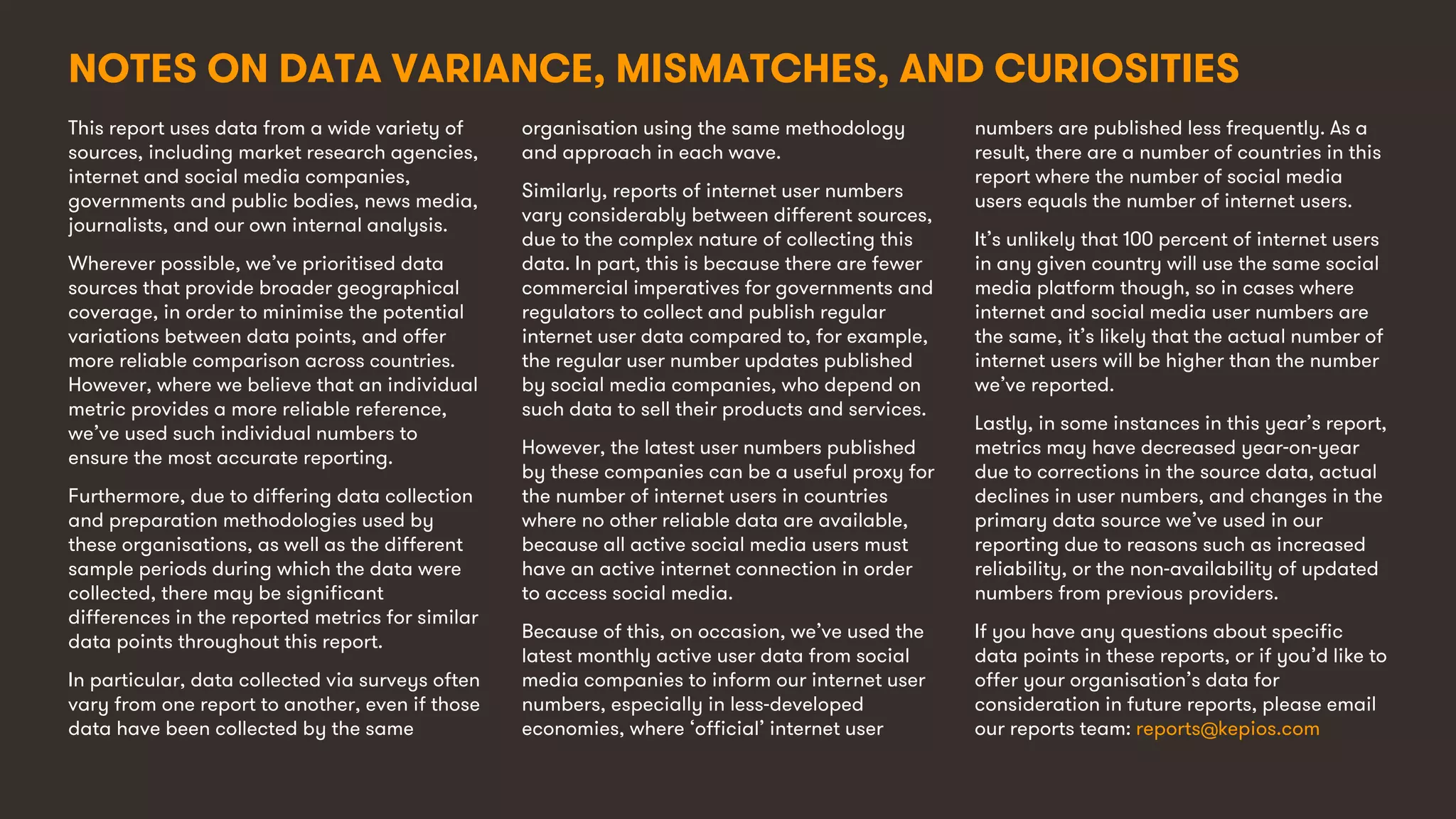 12
This report uses data from a wide variety of
sources, including market research agencies,
internet and social media companies,
governments and public bodies, news media,
journalists, and our own internal analysis.
Wherever possible, we’ve prioritised data
sources that provide broader geographical
coverage, in order to minimise the potential
variations between data points, and offer
more reliable comparison across countries.
However, where we believe that an individual
metric provides a more reliable reference,
we’ve used such individual numbers to
ensure the most accurate reporting.
Furthermore, due to differing data collection
and preparation methodologies used by
these organisations, as well as the different
sample periods during which the data were
collected, there may be significant
differences in the reported metrics for similar
data points throughout this report.
In particular, data collected via surveys often
vary from one report to another, even if those
data have been collected by the same
organisation using the same methodology
and approach in each wave.
Similarly, reports of internet user numbers
vary considerably between different sources,
due to the complex nature of collecting this
data. In part, this is because there are fewer
commercial imperatives for governments and
regulators to collect and publish regular
internet user data compared to, for example,
the regular user number updates published
by social media companies, who depend on
such data to sell their products and services.
However, the latest user numbers published
by these companies can be a useful proxy for
the number of internet users in countries
where no other reliable data are available,
because all active social media users must
have an active internet connection in order
to access social media.
Because of this, on occasion, we’ve used the
latest monthly active user data from social
media companies to inform our internet user
numbers, especially in less-developed
economies, where ‘official’ internet user
numbers are published less frequently. As a
result, there are a number of countries in this
report where the number of social media
users equals the number of internet users.
It’s unlikely that 100 percent of internet users
in any given country will use the same social
media platform though, so in cases where
internet and social media user numbers are
the same, it’s likely that the actual number of
internet users will be higher than the number
we’ve reported.
Lastly, in some instances in this year’s report,
metrics may have decreased year-on-year
due to corrections in the source data, actual
declines in user numbers, and changes in the
primary data source we’ve used in our
reporting due to reasons such as increased
reliability, or the non-availability of updated
numbers from previous providers.
If you have any questions about specific
data points in these reports, or if you’d like to
offer your organisation’s data for
consideration in future reports, please email
our reports team: reports@kepios.com
NOTES ON DATA VARIANCE, MISMATCHES, AND CURIOSITIES
 